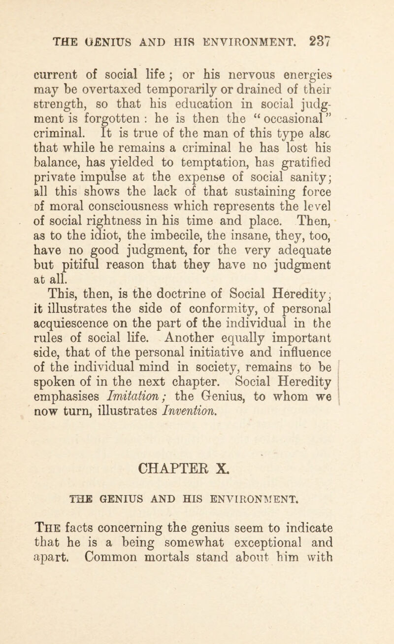 current of social life; or his nervous energies may be overtaxed temporarily or drained of their strength, so that his education in social judg¬ ment is forgotten : he is then the “ occasional ” criminal. It is true of the man of this type also that while he remains a criminal he has lost his balance, has yielded to temptation, has gratified private impulse at the expense of social sanity; all this shows the lack of that sustaining force Df moral consciousness which represents the level of social rightness in his time and place. Then, as to the idiot, the imbecile, the insane, they, too, have no good judgment, for the very adequate but pitiful reason that they have no judgment at all. This, then, is the doctrine of Social Heredity, it illustrates the side of conformity, of personal acquiescence on the part of the individual in the rules of social life. Another equally important side, that of the personal initiative and influence of the individual mind in society, remains to be spoken of in the next chapter. Social Heredity emphasises Imitation; the Genius, to whom we now turn, illustrates Invention. CHAPTER X. THE GENIUS AND HIS ENVIRONMENT. The facts concerning the genius seem to indicate that he is a being somewhat exceptional and apart. Common mortals stand about him with