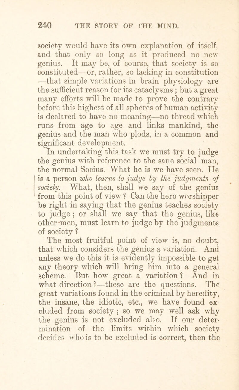 society would have its own explanation of itself, and that only so long as it produced no new genius. It may be, of course, that society is so constituted—or, rather, so lacking in constitution —that simple variations in brain physiology are the sufficient reason for its cataclysms; but a great many efforts will be made to prove the contrary before this highest of all spheres of human activity is declared to have no meaning—no thread which runs from age to age and links mankind, the genius and the man who plods, in a common and significant development. In undertaking this task we must try to judge the genius with reference to the sane social man, the normal Socius. What he is we have seen. He is a person who learns to judge by the judgments oj society. What, then, shall we say of the genius from this point of view ? Can the hero worshipper be right in saying that the genius teaches society to judge ; or shall we say that the genius, like other-men, must learn to judge by the judgments of society 'l The most fruitful point of view is, no doubt, that which considers the genius a variation. And unless we do this it is evidently impossible to get any theory which will bring him into a general scheme. But how great a variation ? And in what direction i—these are the questions. The great variations found in the criminal by heredity, the insane, the idiotic, etc., we have found ex¬ cluded from society ; so we may well ask why the genius is not excluded also. If our deter¬ mination of the limits within which society decides who is to be excluded is correct, then the