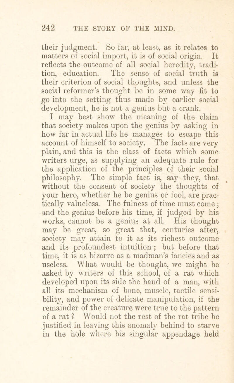 their judgment. So far, at least, as it relates to matters of social import, it is of social origin. It reflects the outcome of all social heredity, tradi¬ tion, education. The sense of social truth is their criterion of social thoughts, and unless the social reformer’s thought be in some way fit to go into the setting thus made by earlier social development, he is not a genius but a crank. I may best show the meaning of the claim that society makes upon the genius by asking in how far in actual life he manages to escape this account of himself to society. The facts are very plain, and this is the class of facts which some writers urge, as supplying an adequate rule for the application of the principles of their social philosophy. The simple fact is, say they, that without the consent of society the thoughts of your hero, whether he be genius or fool, are prac¬ tically valueless. The fulness of time must come; and the genius before his time, if judged by his works, cannot be a genius at all. His thought may be great, so great that, centuries after, society may attain to it as its richest outcome and its profoundest intuition; but before that time, it is as bizarre as a madman’s fancies and as useless. What would be thought, we might be asked by writers of this school, of a rat which developed upon its side the hand of a man, with all its mechanism of bone, muscle, tactile sensi¬ bility, and power of delicate manipulation, if the remainder of the creature were true to the pattern of a rat ? Would not the rest of the rat tribe be justified in leaving this anomaly behind to starve in the hole where his singular appendage held