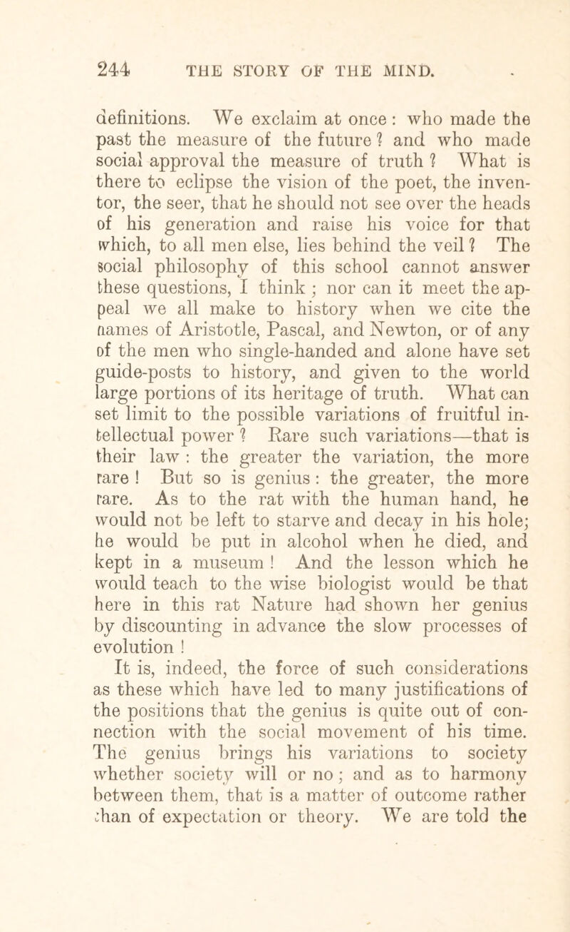 definitions. We exclaim at once : who made the past the measure of the future ? and who made social approval the measure of truth ? What is there to eclipse the vision of the poet, the inven¬ tor, the seer, that he should not see over the heads of his generation and raise his voice for that which, to all men else, lies behind the veil ? The social philosophy of this school cannot answer these questions, I think ; nor can it meet the ap¬ peal we all make to history when we cite the fiames of Aristotle, Pascal, and Newton, or of any of the men who single-handed and alone have set guide-posts to history, and given to the world large portions of its heritage of truth. What can set limit to the possible variations of fruitful in¬ tellectual power ? Rare such variations—that is their law : the greater the variation, the more rare ! But so is genius : the greater, the more rare. As to the rat with the human hand, he would not be left to starve and decay in his hole; he would be put in alcohol when he died, and kept in a museum ! And the lesson which he would teach to the wise biologist would be that here in this rat Nature had shown her genius by discounting in advance the slow processes of evolution ! It is, indeed, the force of such considerations as these which have led to many justifications of the positions that the genius is quite out of con¬ nection with the social movement of his time. The genius brings his variations to society whether society will or no; and as to harmony between them, that is a matter of outcome rather :han of expectation or theory. We are told the