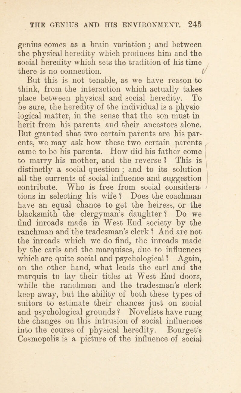 genius comes as a brain variation; and between the physical heredity which produces him and the social heredity which sets the tradition of his time there is no connection. (/ But this is not tenable, as we have reason to think, from the interaction which actually takes place between physical and social heredity. To be sure, the heredity of the individual is a physio logical matter, in the sense that the son must in herit from his parents and their ancestors alone. But granted that two certain parents are his par¬ ents, we may ask how these two certain parents came to be his parents. How did his father come to marry his mother, and the reverse ? This is distinctly a social question ; and to its solution all the currents of social influence and suggestion contribute. Who is free from social considera¬ tions in selecting his wife ? Does the coachman have an equal chance to get the heiress, or the blacksmith the clergyman’s daughter 1 Do we find inroads made in West End society by the ranchman and the tradesman’s clerk % And are not the inroads which we do find, the inroads made by the earls and the marquises, due to influences which are quite social and psychological ? Again, on the other hand, what leads the earl and the marquis to lay their titles at West End doors, while the ranchman and the tradesman’s clerk keep away, but the ability of both these types of suitors to estimate their chances just on social and psychological grounds ? Novelists have rung the changes on this intrusion of social influences into the course of physical heredity. Bourget’s Cosmopolis is a picture of the influence of social
