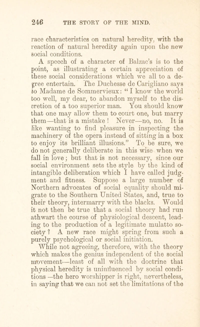 race characteristics on natural heredity, with the reaction of natural heredity again upon the new social conditions. A speech of a character of Balzac’s is to the point, as illustrating a certain appreciation of these social considerations which we all to a de¬ cree entertain. The Duchesse de Carigliano says to Madame de Sommervieux: “ I know the world boo well, my dear, to abandon myself to the dis¬ cretion of a too superior man. You should know that one may allow them to court one, but marry them—that is a mistake ! Never—no, no. It is like wanting to find pleasure in inspecting the machinery of the opera instead of sitting in a box to enjoy its brilliant illusions.” To be sure, we do not generally deliberate in this wise when we fall in love; but that is not necessary, since our social environment sets the style by the kind of intangible deliberation which I have called judg¬ ment and fitness. Suppose a large number of Northern advocates of social equality should mi¬ grate to the Southern United States, and, true to their theory, intermarry with the blacks. Would it not then be true that a social theory had run athwart the course of physiological descent, lead¬ ing to the production of a legitimate mulatto so¬ ciety ? A new race might spring from such a purely psychological or social initiation. While not agreeing, therefore, with the theory which makes the genius independent of the social movement—least of all with the doctrine that physical heredity is unintiuenced by social condi¬ tions —the hero worshipper is right, nevertheless, in saying that we can not set the limitations of the