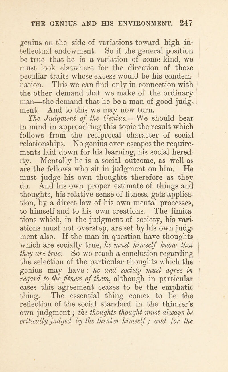 genius on the side of variations toward high in¬ tellectual endowment. So if the general position be true that he is a variation of some kind, we must look elseAvhere for the direction of those peculiar traits whose excess would be his condem¬ nation. This we can find only in connection with the other demand that we make of the ordinary man—the demand that he be a man of good judg¬ ment. And to this we may now turn. The Judgment of the Genius.—We should bear in mind in approaching this topic the result which follows from the reciprocal character of social relationships. No genius ever escapes the require¬ ments laid down for his learning, his social hered¬ ity. Mentally he is a social outcome, as well as are the fellows who sit in judgment on him. He must judge his own thoughts therefore as they do. And his own proper estimate of things and thoughts, his relative sense of fitness, gets applica¬ tion, by a direct law of his own mental processes, to himself and to his own creations. The limita¬ tions which, in the judgment of society, his vari¬ ations must not overstep, are set by his own judg¬ ment also. If the man in question have thoughts which are socially true, he must himself know that they are true. So we reach a conclusion regarding the selection of the particular thoughts which the genius may have : he and society must agree in regard to the fitness of them, although in particular cases this agreement ceases to be the emphatic thing. The essential thing comes to be the reflection of the social standard in the thinker’s own judgment; the thoughts thought must always he critically judged by the thinker himself; and for the