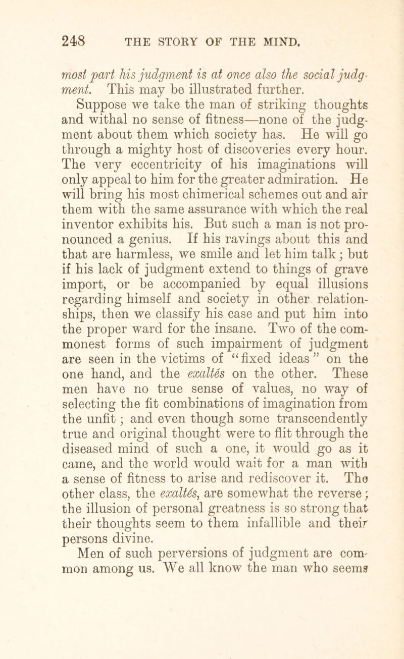 most part liis judgment is at once also the social judg¬ ment. This may be illustrated further. Suppose we take the man of striking thoughts and withal no sense of fitness—none of the judg¬ ment about them which society has. He will go through a mighty host of discoveries every hour. The very eccentricity of his imaginations will only appeal to him for the greater admiration. He will bring his most chimerical schemes out and air them with the same assurance with which the real inventor exhibits his. But such a man is not pro¬ nounced a genius. If his ravings about this and that are harmless, we smile and let him talk; but if his lack of judgment extend to things of grave import, or be accompanied by equal illusions regarding himself and society in other relation¬ ships, then we classify his case and put him into the proper ward for the insane. Two of the com¬ monest forms of such impairment of judgment are seen in the victims of “fixed ideas” on the one hand, and the exaltes on the other. These men have no true sense of values, no way of selecting the fit combinations of imagination from the unfit; and even though some transcendently true and original thought were to flit through the diseased mind of such a one, it would go as it came, and the world would wait for a man with a sense of fitness to arise and rediscover it. The other class, the exaltes, are somewhat the reverse; the illusion of personal greatness is so strong that their thoughts seem to them infallible and their persons divine. Men of such perversions of judgment are com' mon among us. We all know the man who seems