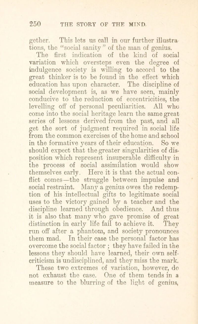 gether. This lets us call in our further illustra tions, the “social sanity ” of the man of genius. The first indication of the kind of social variation which oversteps even the degree of indulgence society is willing to accord to the great thinker is to be found in the effect which education has upon character. The discipline of social development is, as we have seen, mainly conducive to the reduction of eccentricities, the levelling off of personal peculiarities. All who come into the social heritage learn the same great series of lessons derived from the past, and all get the sort of judgment required in social life from the common exercises of the home and school in the formative years of their education. So we should expect that the greater singularities of dis¬ position which represent insuperable difficulty in the process of social assimilation would show themselves early. Here it is that the actual con¬ flict comes—the struggle between impulse and social restraint. Many a genius owes the redemp¬ tion of his intellectual gifts to legitimate social uses to the victory gained by a teacher and the discipline learned through obedience. And thus it is also that many who gave promise of great distinction in early life fail to achieve it. They run off after a phantom, and society pronounces them mad. In their case the personal factor has overcome the social factor ; they have failed in the lessons they should have learned, their own self- criticism is undisciplined, and they miss the mark. These two extremes of variation, however, do not exhaust the case. One of them tends in a measure to the blurring of the light of genius,