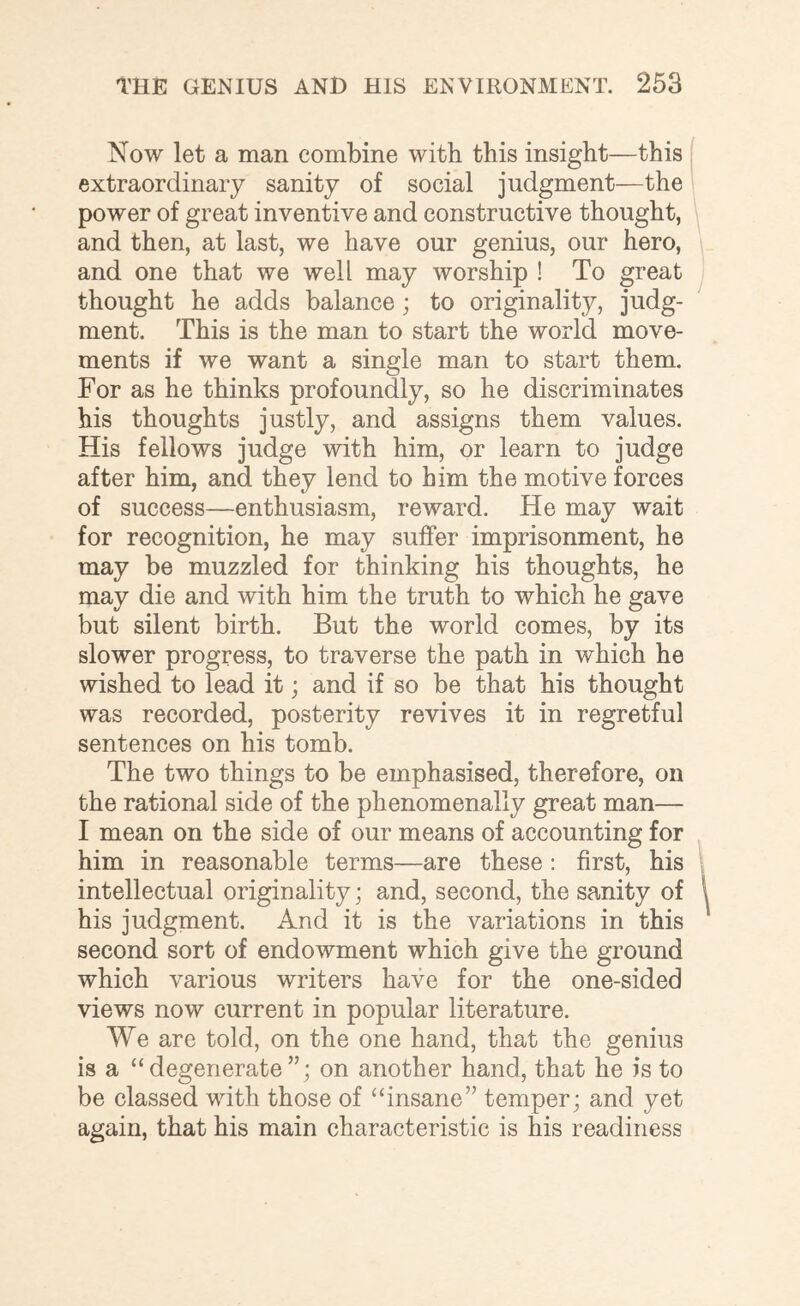 Now let a man combine with this insight—this extraordinary sanity of social judgment—the power of great inventive and constructive thought, and then, at last, we have our genius, our hero, and one that we well may worship ! To great thought he adds balance; to originality, judg¬ ment. This is the man to start the world move¬ ments if we want a single man to start them. For as he thinks profoundly, so he discriminates his thoughts justly, and assigns them values. His fellows judge with him, or learn to judge after him, and they lend to him the motive forces of success—enthusiasm, reward. He may wait for recognition, he may suffer imprisonment, he may be muzzled for thinking his thoughts, he may die and with him the truth to which he gave but silent birth. But the world comes, by its slower progress, to traverse the path in which he wished to lead it; and if so be that his thought was recorded, posterity revives it in regretful sentences on his tomb. The two things to be emphasised, therefore, on the rational side of the phenomenally great man— I mean on the side of our means of accounting for him in reasonable terms—are these : first, his intellectual originality • and, second, the sanity of his judgment. And it is the variations in this second sort of endowment which give the ground which various writers have for the one-sided views now current in popular literature. We are told, on the one hand, that the genius is a “ degenerate ”; on another hand, that he is to be classed with those of “insane” temper; and yet again, that his main characteristic is his readiness