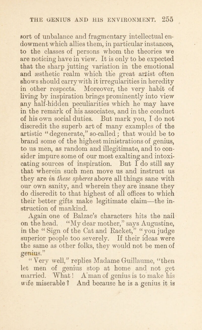 sort of unbalance and fragmentary intellectual en¬ dowment which allies them, in particular instances, to the classes of persons whom the theories we are noticing have in view. It is only to be expected that the sharp jutting variation in the emotional and sesthetic realm which the great arjdst often shows should carry with it irregularities in heredity in other respects. Moreover, the very habit of living by inspiration brings prominently into view any half-hidden peculiarities which he may have in the remark of his associates, and in the conduct of his own social duties. But mark you, I do not discredit the superb art of many examples of the artistic “degenerate,” so-called; that would be to brand some of the highest ministrations of genius, to us men, as random and illegitimate, and to con¬ sider impure some of our most exalting and intoxi¬ cating sources of inspiration. But I do still say that wherein such men move us and instruct us they are in these spheres above all things sane with our own sanity, and wherein they are insane they do discredit to that highest of all offices to which their better gifts make legitimate claim—the in¬ struction of mankind. Again one of Balzac’s characters hits the nail on the head. “My dear mother,” says Augustine, in the “ Sign of the Cat and Backet,” “ you judge superior people too severely. If their ideas were the same as other folks, they would not be men of genius.” “ Very well,” replies Madame Guillaume, “then let men of genius stop at home and not get married. What! A'man of genius is to make his wife miserable ? And because he is a genius it is