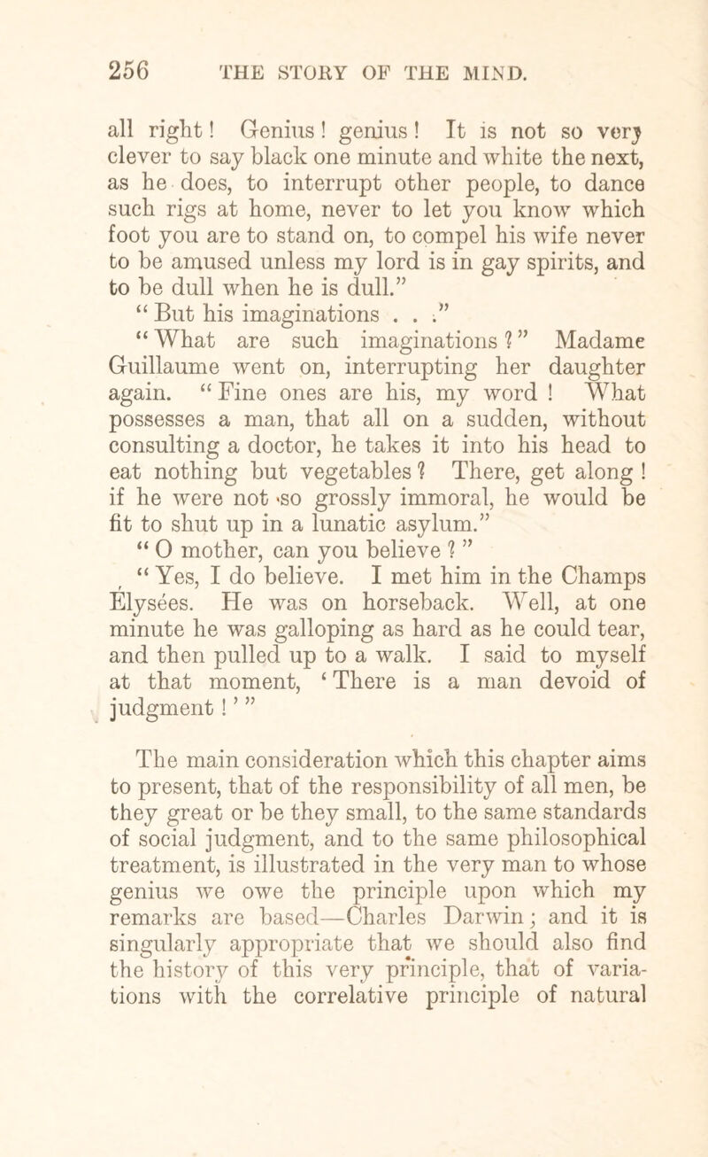 all right! Genius ! genius ! It is not so very clever to say black one minute and white the next, as he does, to interrupt other people, to dance such rigs at home, never to let you know which foot you are to stand on, to compel his wife never to be amused unless my lord is in gay spirits, and to be dull when he is dull.” “ But his imaginations ...” “ What are such imaginations 1 ” Madame Guillaume went on, interrupting her daughter again. “ Fine ones are his, my word ! What possesses a man, that all on a sudden, without consulting a doctor, he takes it into his head to eat nothing but vegetables ? There, get along ! if he were not <so grossly immoral, he would be fit to shut up in a lunatic asylum.” “ 0 mother, can you believe ? ” “ Yes, I do believe. I met him in the Champs Elysees. He was on horseback. Well, at one minute he was galloping as hard as he could tear, and then pulled up to a walk. I said to myself at that moment, ‘ There is a man devoid of judgment! ’ ” The main consideration which this chapter aims to present, that of the responsibility of all men, be they great or be they small, to the same standards of social judgment, and to the same philosophical treatment, is illustrated in the very man to whose genius we owe the principle upon which my remarks are based—Charles Darwin; and it is singularly appropriate that we should also find the history of this very principle, that of varia¬ tions with the correlative principle of natural