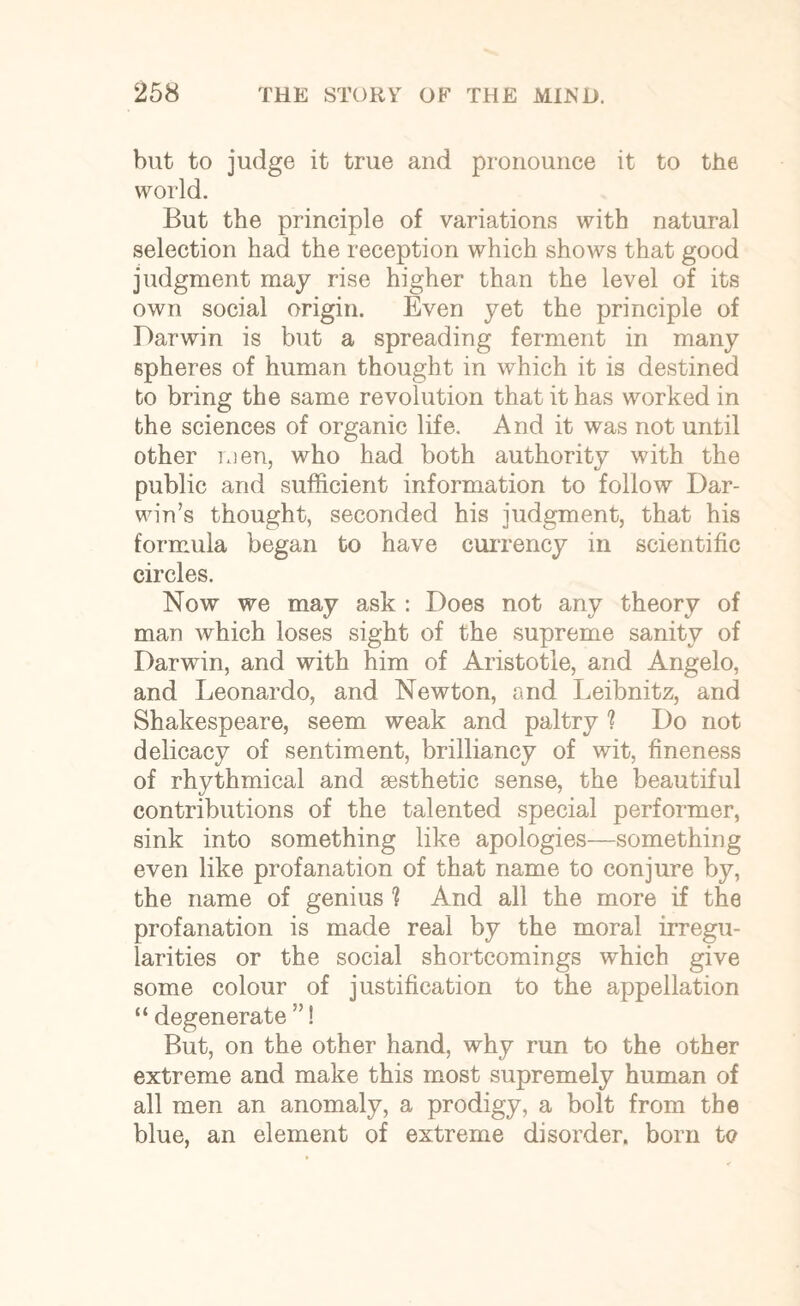 but to judge it true and pronounce it to the world. But the principle of variations with natural selection had the reception which shows that good judgment may rise higher than the level of its own social origin. Even yet the principle of Darwin is but a spreading ferment in many spheres of human thought in which it is destined bo bring the same revolution that it has worked in the sciences of organic life. And it was not until other men, who had both authority with the public and sufficient information to follow Dar¬ win’s thought, seconded his judgment, that his formula began to have currency in scientific circles. Now we may ask : Does not any theory of man which loses sight of the supreme sanity of Darwin, and with him of Aristotle, and Angelo, and Leonardo, and Newton, and Leibnitz, and Shakespeare, seem weak and paltry 1 Do not delicacy of sentiment, brilliancy of wit, fineness of rhythmical and aesthetic sense, the beautiful contributions of the talented special performer, sink into something like apologies—something even like profanation of that name to conjure by, the name of genius ? And all the more if the profanation is made real by the moral irregu¬ larities or the social shortcomings which give some colour of justification to the appellation “ degenerate ”! But, on the other hand, why run to the other extreme and make this most supremely human of all men an anomaly, a prodigy, a bolt from the blue, an element of extreme disorder, born t<?