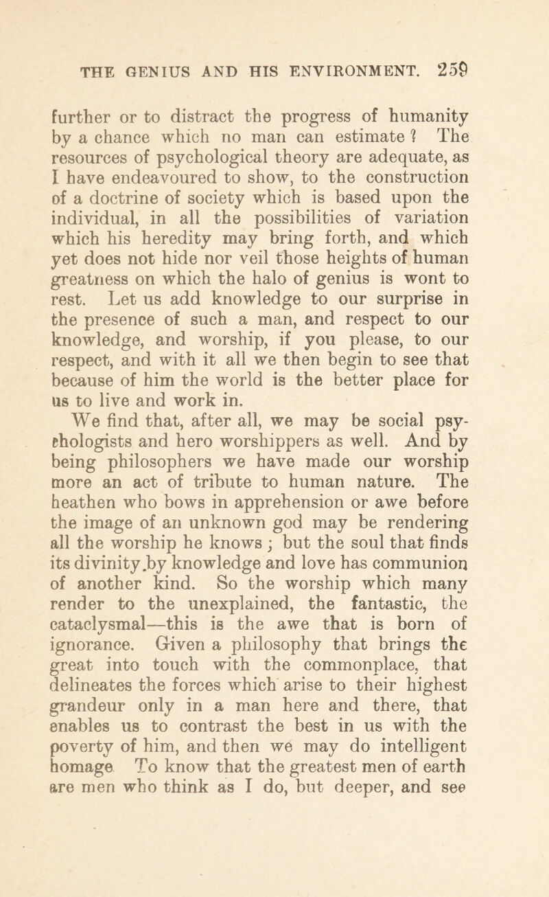 further or to distract the progress of humanity by a chance which no man can estimate ? The resources of psychological theory are adequate, as I have endeavoured to show, to the construction of a doctrine of society which is based upon the individual, in all the possibilities of variation which his heredity may bring forth, and which yet does not hide nor veil those heights of human greatness on which the halo of genius is wont to rest. Let us add knowledge to our surprise in the presence of such a man, and respect to our knowledge, and worship, if you please, to our respect, and with it all we then begin to see that because of him the world is the better place for us to live and work in. We find that, after all, we may be social psy¬ chologists and hero worshippers as well. And by being philosophers we have made our worship more an act of tribute to human nature. The heathen who bows in apprehension or awe before the image of an unknown god may be rendering all the worship he knows ; but the soul that finds its divinity .by knowledge and love has communion of another kind. So the worship which many render to the unexplained, the fantastic, the cataclysmal—this is the awe that is born of ignorance. Given a philosophy that brings the great into touch with the commonplace, that delineates the forces which arise to their highest grandeur only in a man here and there, that enables us to contrast the best in us with the poverty of him, and then we may do intelligent homage To know that the greatest men of earth are men who think as I do, but deeper, and see