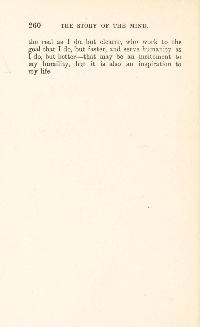 the real as I do, but clearer, who work to the foal that I do, but faster, and serve humanity as do, but better—that may be an incitement to my humility, but it is also an inspiration to my life