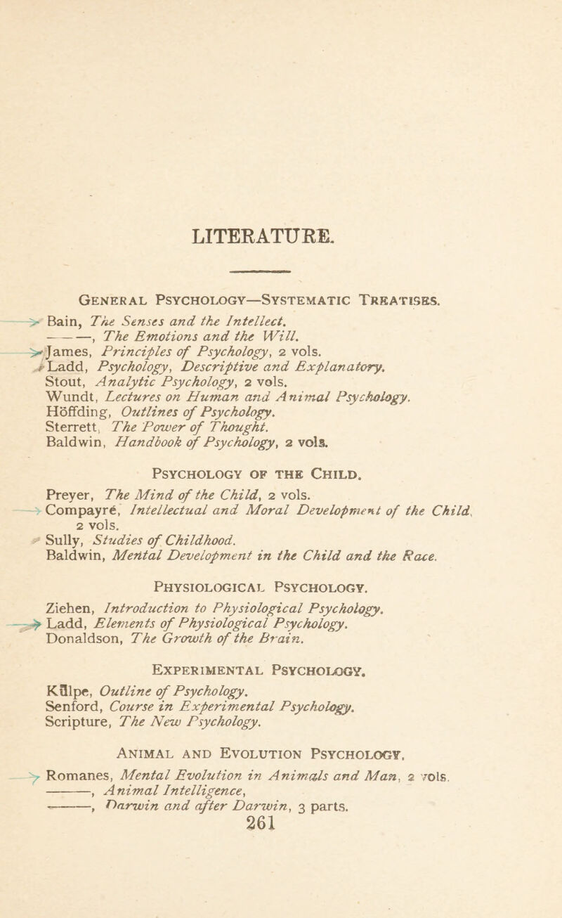LITERATURE. General Psychology—Systematic Treatises. > Bain, The Senses and the Intellect. -, The Emotions and the Will. >■ James, Principles of Psychology, 2 vols. i Ladd, Psychology, Descriptive and Explanatory. Stout, Analytic Psychology, 2 vols. Wundt, Lectures on Human and Animal Psychology. Hoffding, Outlines of Psychology. Sterrett, The Power of Thought. Baldwin, Handbook of Psychology, 2 vols. Psychology of the Child. Preyer, The Mind of the Child, 2 vols. Compayre, Intellectual and Moral Development of the Child, 2 vols. Sully, Studies of Childhood. Baldwin, Mental Development in the Child and the Race. Physiological Psychology. Ziehen, Introduction to Physiological Psychology. Ay Ladd, Elements of Physiological Psychology. Donaldson, The Growth of the Brain. Experimental Psychology. KSlpe, Outline of Psychology. Senford, Course in Experimental Psychology. Scripture, The New Psychology. Animal and Evolution Psychology, y- Romanes, Mental Evolution in Animals and Man, 2 vols. -, Animal Intelligence, --, Oarwin o.nd after Darwin, 3 parts.