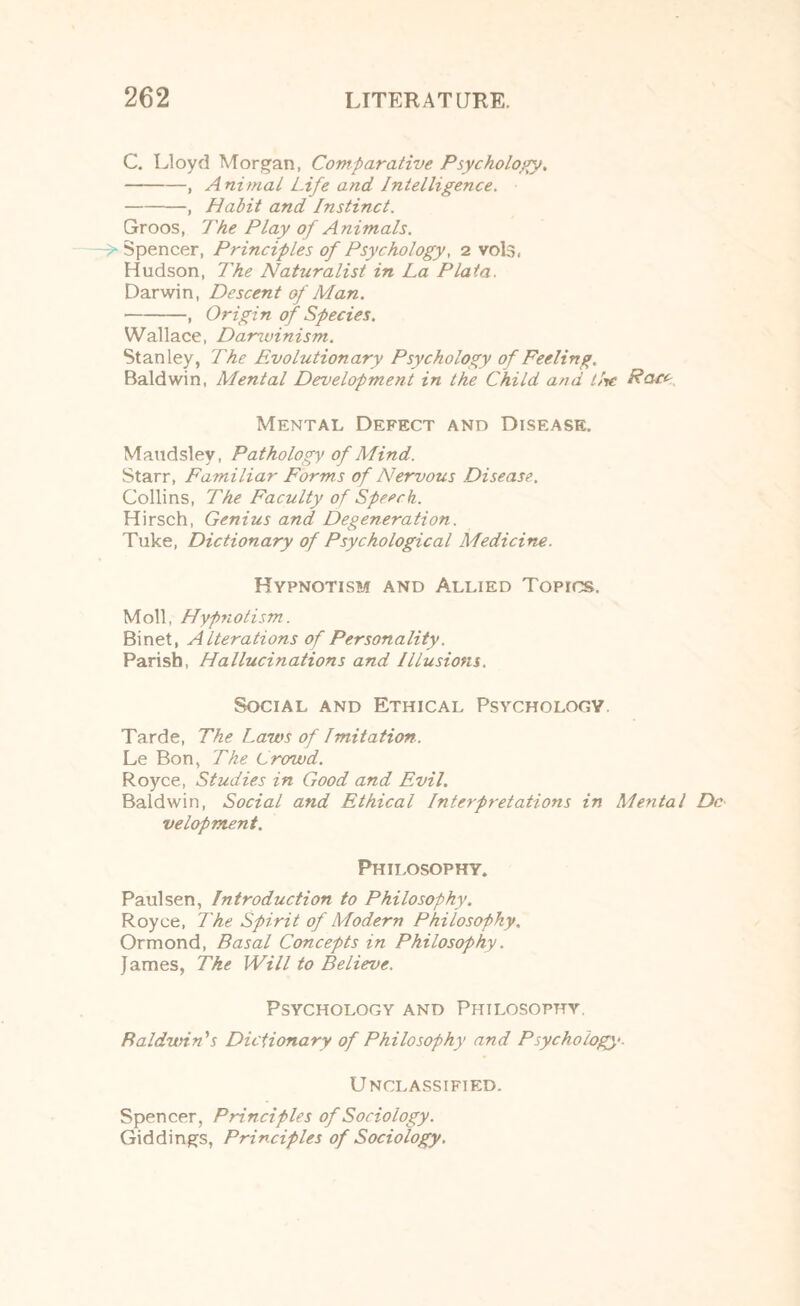 C. Lloyd Morgan, Comparative Psychology. -, A nimal Life and Intelligence. -, Halit and Instinct. Groos, The Play of Animals. Spencer, Principles of Psychology, 2 vols. Hudson, The Naturalist in La Plata. Darwin, Descent of Man. -, Origin of Species. Wallace, Danvinism. Stanley, The Evolutionary Psychology of Feeling. Baldwin, Mental Development in the Child and Lite Race Mental Defect and Disease. Maudsley, Pathology of Mind. Starr, Familiar Forms of Nervous Disease. Collins, The Faculty of Speech. Hirsch, Genius and Degeneration. Tuke, Dictionary of Psychological Medicine. Hypnotism and Allied Topics. Moll, Hypnotism. Binet, Alterations of Personality. Parish, Hallucinations and Illusions. Social and Ethical Psychology. Tarde, The Laws of Imitation. Le Bon, The Crowd. Royce, Studies in Good and Evil. Baldwin, Social and Ethical Interpretations in Mental Do velopment. Philosophy. Paulsen, Introduction to Philosophy. Royce, The Spirit of Modern Philosophy. Ormond, Basal Concepts in Philosophy. James, Tke Will to Believe. Psychology and Philosophy. Baldwin's Dictionary of Philosophy and Psychology-. Unclassified. Spencer, Principles of Sociology. Giddings, Principles of Sociology.