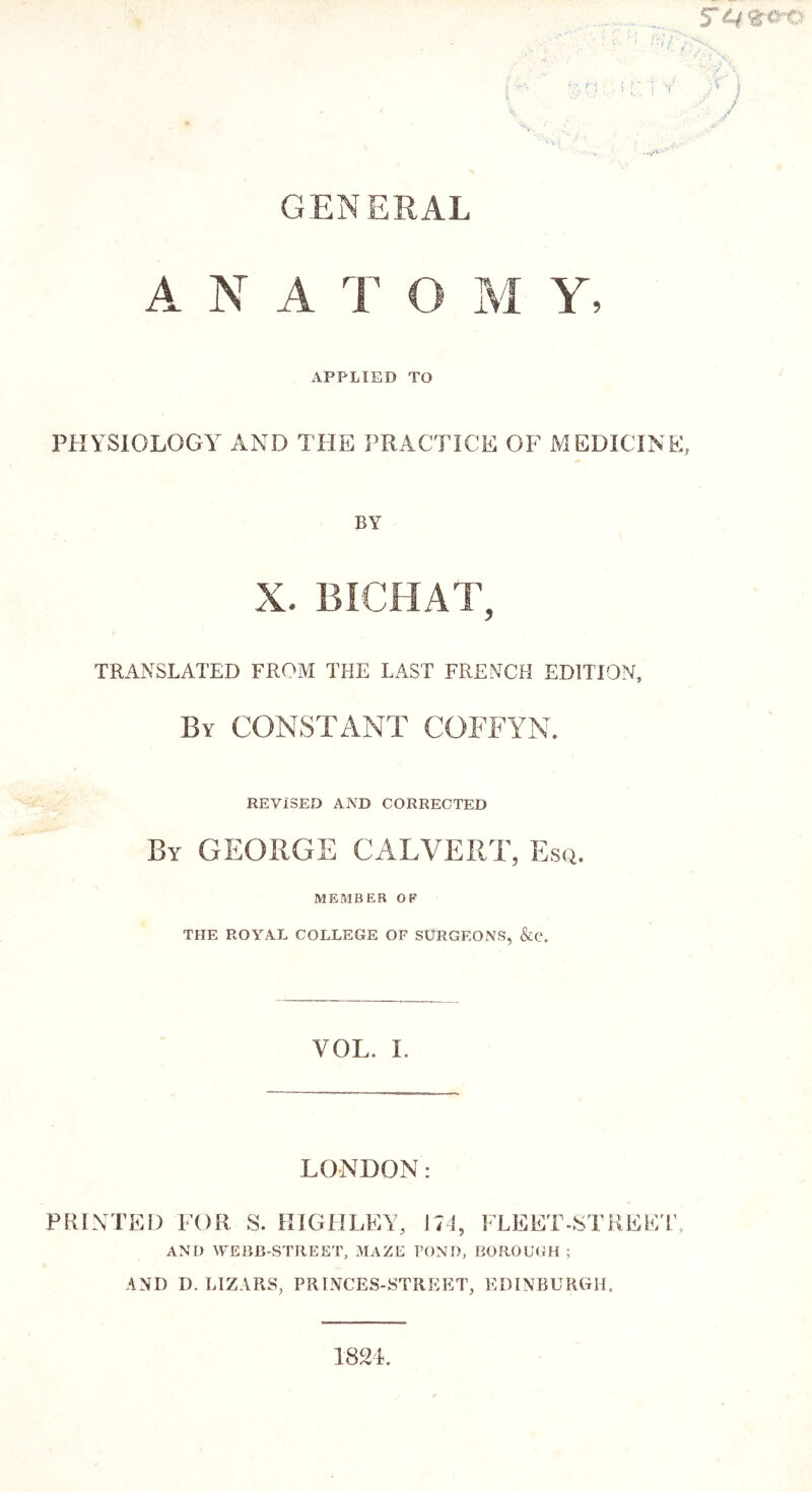 GENERAL A N A T O AI Y, APPLIED TO PHYSIOLOGY AND THE PRACTICE OF MEDICINE, BY X. BICHAT, TRANSLATED FROM THE LAST FRENCH EDITION, By constant COFFYN. REVISED AiVD CORRECTED By GEORGE CALVERT, Esq. MEMBER OP THE ROYAL COLLEGE OF SURGEONS, &e. VOL. 1. LONDON: PRINTED FOR S. IHGHLEY, 171, FLEET-STREE L', AND WEBB-STREET, MAZE TONI), BOROUGH ; AND D. LIZARS, PRINCES-STREET, EDINBURGH. 1824.