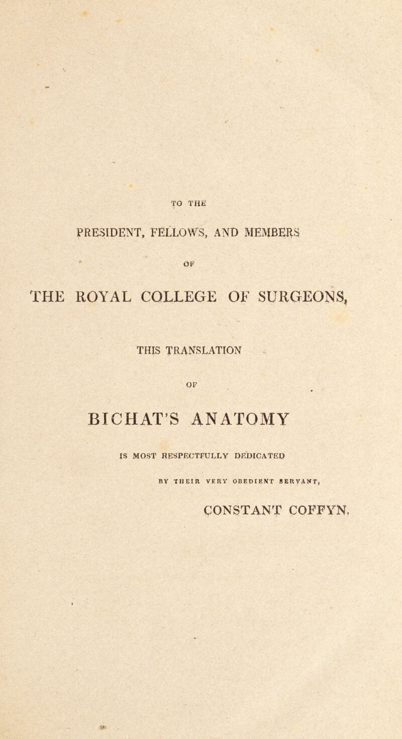TO THE PRESIDENT, FELLOWS, AND MEMBEHS OP THE ROYAL COLLEGE OF SURGEONS, THIS TRANSLATION OF BICHAT’S ANATOMY IS MOST RESPECTFULLY DEDICATEO BY 'rilElB VERY OBEDIENT SERVANT, ÇONSTANT COFFYN,