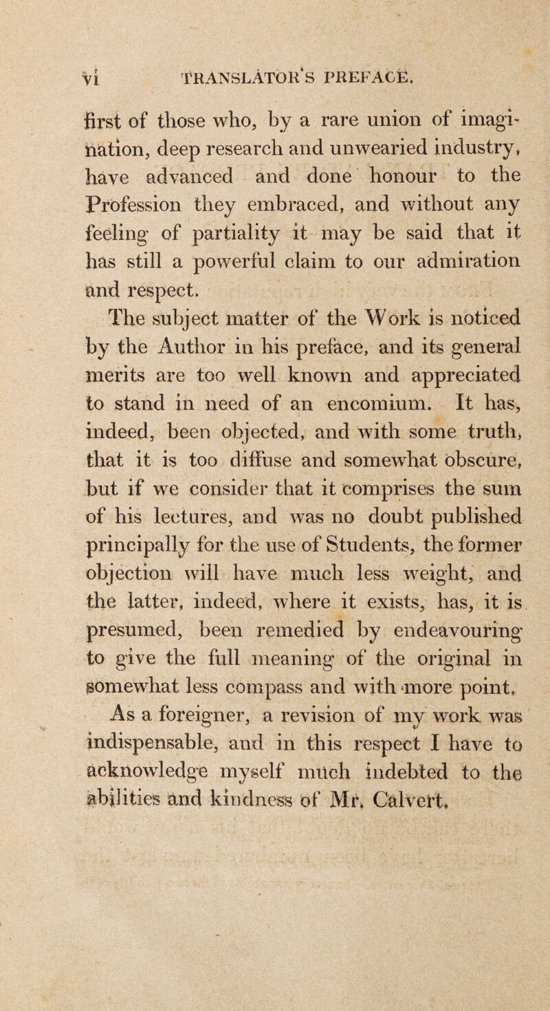 first of those who, by a rare union of imagi- nation, deep research and unwearied industry, hâve advanced and done honour to the Profession they embraced, and without any feeling of partiality it may be said that it has still a powerful claim to our admiration and respect. The subject matter of the Work is noticed by the Author in his preface, and its general merits are too well known and appreciated to stand in need of an encomium. It has, indeed, been objected, and with some truth, that it is too diffuse and somewhat obscure, but if we consider that it comprises the sum of his lectures, and was no doubt published principally for the use of Students, the former objection will have much less weight, and the latter, indeed, where it exists, has, it is presumed, been remedied by endeavouring to give the full meaning of the original in somewhat less compass and with -more point. As a foreigner, a revision of my work was indispensable, and in this respect I have to acknowledge myself müch indebted to the abilities and kindness of Mr^ CalVert,