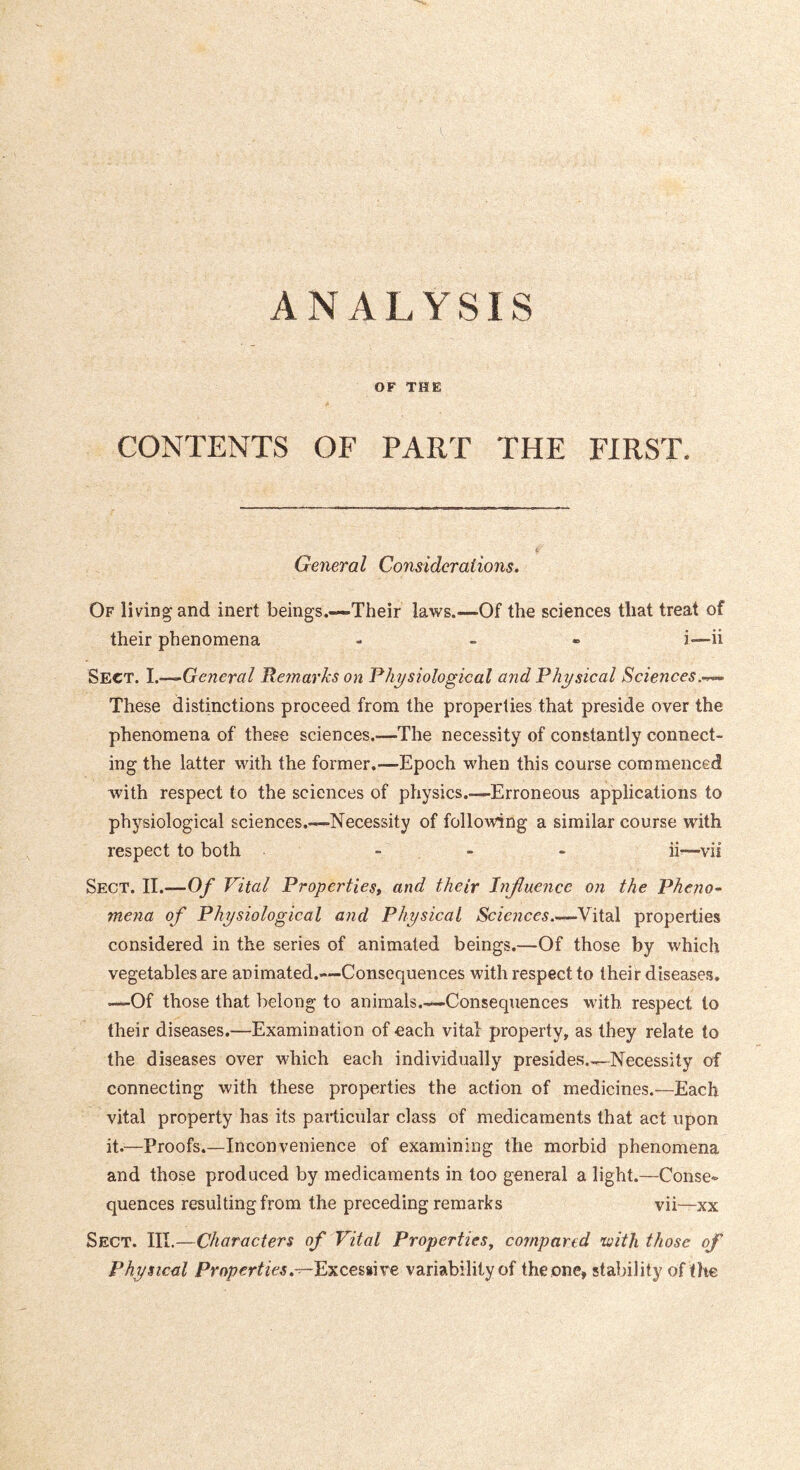 ANALYSIS OF THE CONTENTS OF PART THE FIRST. General Considerations, Of living and inert beings.—Their laws.—Of the sciences that treat of their phenomena - - « i—ii Sect. 1.—^General J^etnarks on Physiological and Physical Sciences. These distinctions proceed from the properties that preside over the phenomena of these sciences.—The necessity of constantly connect- ing the latter with the former.—Epoch when this course commenced with respect to the sciences of physics.—Erroneous applications to physiological sciences.—Necessity of following a similar course with respect to both - - - ii^—vii Sect. II.—Of Vital Properties, and their Influence on the Pheno-- mena of Physiological and Physical Vital properties considered in the series of animated beings.—Of those by which vegetables are animated.—Consequences with respect to their diseases. —Of those that belong to animals.—Consequences with respect to their diseases.—Examination of each vital property, as they relate to the diseases over wdiich each individually presides..^Necessity of connecting with these properties the action of medicines.—Each vital property has its particular class of medicaments that act upon it.—Proofs.—Inconvenience of examining the morbid phenomena and those produced by medicaments in loo general a light.—Conse- quences resulting from the preceding remarks vii—xx Sect. III.—Characters of Vital Properties, compared tuith those of Physical Properties,-r-VyiQ.emxe variability of the one, stability of the