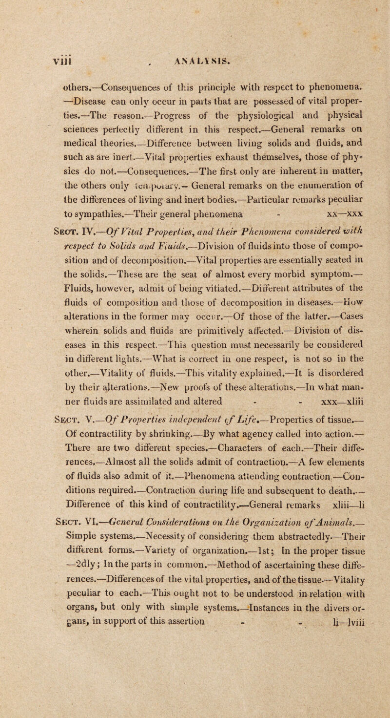 others.—Consequences of this principle with respect to phenomena. —Disease can only occur in parts that are possessed of vital proper- ties.—The reason.—Progress of the physiological and physical sciences perlectly different in this respect.—General remarks on medical theories.—Difference between living solids and fluids, and such as are inert.—Vital properties exhaust themselves, those of phy- sics do not.—Consequences.—The first only are inherent in matter, the others only keii.jioiary.— General remarks on the enumeration of the differences of living and inert bodies,—Particular remarks peculiar to sympathies.—Their general phenomena - xx—xxx Sect. TVOf Vital PropertleSy and their Phenomena considered •with respect to Solids and Division of fluids into those of compo- sition and of decomposition.—Vital properties are essentially seated in the solids.—These are the seat of almost every morbid symptonr.— Fluids, however, admit of being vitiated.—Different attributes of the fluids of composition and those of decomposition in diseases.—Kow alterations in the former may occur.—Of those of the latter.—Cases wherein solids and fluids are primitively affected.—Division of dis- eases in this respect.—This question must necessarily be considered in different lights.—What is correct in one respect, is not so in the other.—Vitality of fluids.—This vitality explained.—It is disordered by their alterations.—New proofs of these alterations.—In what man- ner fluids are assimilated and altered - - xxx—xliii Sect. V.—Of Properties independent if Life*—Properties of tissue.— Of contractility by shrinking.—By what agency called into action.— There are two different species.—Characters of each.—Their diffe- rences,—Almost all the solids admit of contraction.—A few elements of fluids also admit of it.—Phenomena attending contraction.—Con- ditions required.—Contraction during life and subsequent to death.— Difference of this kind of contractility.—General remarks xliii—li Sect. VI.—General Considerations on the Organization of Animals,— Simple systems.—Necessity of considering them abstractedly.—Their different forms.—Variety of organization.—1st; In the proper tissue —2dly ; In the parts in common.—Method of ascertaining these diffe- rences.'—Differences of the vital properties, and of the tissue-—Vitality peculiar to each.—This ought not to be understood in relation with organs, but only with simple systems.—Instances in the divers or- gans, in support of this assertion - - li—Iviii