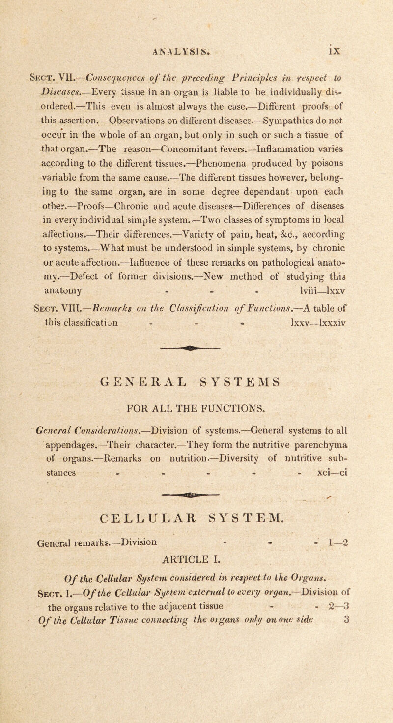 Sect. VU.—Consequences of the preceding Principles in respect to Diseases.—Every tissue in an organ is liable to be individually dis- ordered.—This even is almost always the case.—Different proofs of this assertion.—Observations on different diseases.—Sympathies do not « occur in the -whole of an organ, but only in such or such a tissue of that organ.—The reason—Concomitant fevers.—Inflammation varies according to the different tissues.—Phenomena produced by poisons variable from the same cause.—The different tissues however, belong- ing to the same organ, are in some degree dependant upon each other.—Proofs—Chronic and acute diseases—Differences of diseases in every individual simple system.'—Two classes of symptoms in local affections.—Their differences.—Variety of pain, heat, &c., according to systems.—What must be understood in simple systems, by chronic or acute affection.—Influence of these remarks on pathological anato- my.—Defect of former divisions.—New method of studying this anatomy ... Iviii—Ixxv Sect. VIII.—Remarks on the Classifcation of Functions.—A table of this classification . - - Ixxv—Ixxxiv G E N E II xY L SYSTEMS FOR ALL THE FUNCTIONS. General Considerations.—Division of systems.—General systems to all appendages.—Their character.—They form the nutritive parenchyma of organs.—Remarks on nutrition.—Diversity of nutritive sub- stances _ _ _ - - xci—ci CELLULAR SY^STEM. General remarks.—Division - - - i—2 ARTICLE I. Of the Cellular System considered in respect to the Organs. Sect. I.—Of the Cellular System external to every organ.—Division of the organs relative to the adjacent tissue - - 2—3 Of the Cellular Tissue connecting the organs only on one side 3
