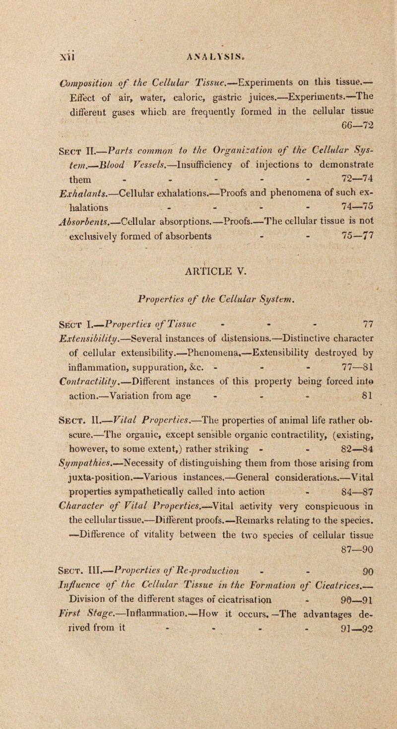 Composition of the Cellular Tissue.—Experiments on this tissue.— Effect of air, water, caloric, gastric juices.—Experiments.—The different gases which are frequently formed in the cellular tissue 66—72 Sect II.—Parts common to the Organization of the Cellular Sys- tem.—Blood Vessels.—Insufficiency of injections to demonstrate them .... - 72—74 Exhalants.—Cellular exhalations.—Proofs and phenomena of such ex- halations - - - - *74—75 Absorbents.—Cellular absorptions.—Proofs.—The cellular tissue is not exclusively formed of absorbents - - 75—77 ARTICLE V. Properties of the Cellular System. Sect I.—Properties of Tissue - - - 77 Extensibility.—Several instances of distensions.—Distinctive character of cellular extensibility.—Phenomena,—Extensibility destroyed by inflammation, suppuration, &c. - - - 77—81 Contractility.—Different instances of this property being forced into action.—Variation from age - - - 81 Sect. 11.—Vital Properties.—The properties of animal life rather ob- scure.—The organic, except sensible organic contractility, (existing, however, to some extent,) rather striking - - 82—84 Sympathies.—Necessity of distinguishing them from those arising from juxta-position.—Various instances.—General considerations.—Vital properties sympathetically called into action - 84—87 Character of Vital Properties.—^Vital activity very conspicuous in the cellular tissue.—Different proofs.—Remarks relating to the species. —Difference of vitality between the two species of cellular tissue 87—90 Sect. III.—Properties of Re-production - - 90 Influence of the Cellular Tissue in the Formation of Cicatrices.— Division of the different stages of cicatrisation - 90—91 First Stage.—Inflammation.—How it occurs. —The advantages de- rived from it - - - - 91—92