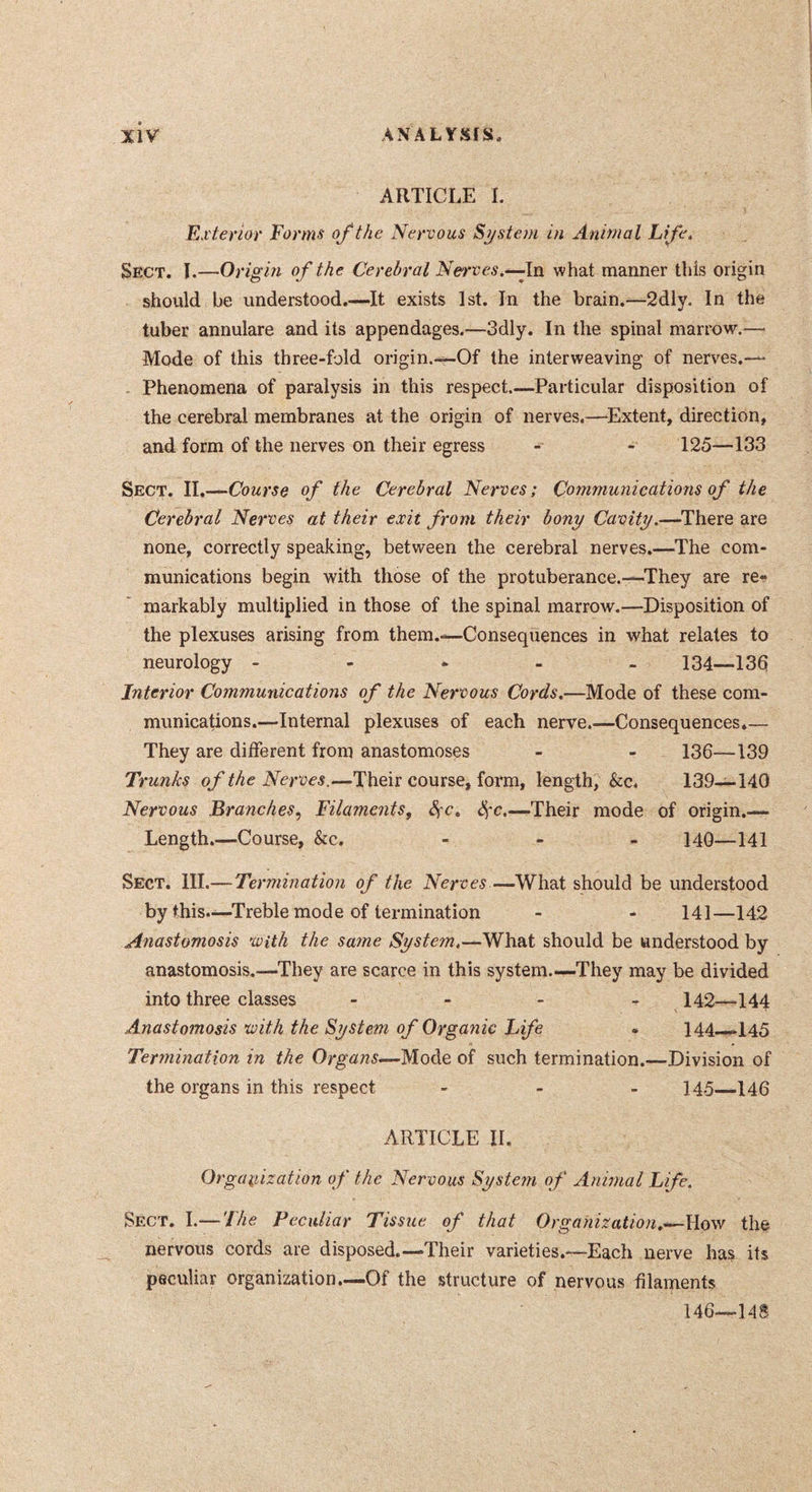 ARTICLE 1. Exterior Forms of the Nervous System in Animal Life. Sect. 1.—Origm of the Cerebral Nerves.^ln what manner this origin should be understood.—It exists 1st. In the brain.—2dly. In the tuber annulare and its appendages.—3dly. In the spinal marrow.— Mode of this three-fold origin.—Of the interweaving of nerves.— . Phenomena of paralysis in this respect.—Particular disposition of the cerebral membranes at the origin of nerves.—^Extent, direction, and form of the nerves on their egress - - 125—133 Sect. II.—Course of the Cerebral Nerves; Communications of the Cerebral Nerves at their exit from their bony Cavity.—^There are none, correctly speaking, between the cerebral nerves.—The com- munications begin with those of the protuberance.—They are re- markably multiplied in those of the spinal marrow.—Disposition of the plexuses arising from them.—Consequences in what relates to neurology ----- 134—13d Interior Communications of the Nervous Cords.—Mode of these com- munications.—Internal plexuses of each nerve.—Consequences*— They are different from anastomoses - - 136—139 Trunks of the Nerves.—Their course, form, length, &c. 139—140 Nervous Branches, Filaments, 8fc. Sçc.—Their mode of origin.— Length.—Course, &c. - - . 14Q—141 Sect. HI.—Termination of the Nerves—What should be understood by this.—Treble mode of termination - - 141—142 Anastomosis with the satne System.—should be understood by anastomosis.—They are scarce in this system.—They may be divided into three classes - - - - 142—144 Anastojnosis with the System of Organic Life # 144—145 Termination in the Organs*—Moàe of such termination.—Division of the organs in this respect - - - 145—146 ARTICLE II. Orgaidzatlon of the Nervous System of Animal Life. Sect. I.— The Peculiar Tissue of that Organization.*—Wow the nervous cords are disposed.—Their varieties.—Each nerve has its peculiar organization—Of the structure of nervous filaments 146—14S