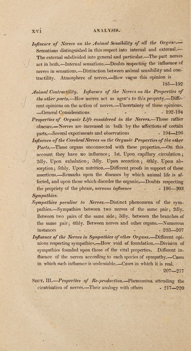 XA^l Influence of Nerves 07i the Animal Sensibility of all the Organ!.-— Sensations distinguished in this respect into internal and external.— The external subdivided into general and particular.—^The part nerves act in both.—Internal sensations.—Doubts respecting the influence of nerves in sensations.—Distinction betvi'^een animal sensibility and con- tractility. Atmosphere of nerves.—How vague this opinion is 185—192 Animal Contractility. Influence of the Nerves on the Properties of the other parts.—How nerves act as agen's to this property.—Diffe- rent opinions on the action of nerves.—Uncertainty of these opinions. —General Considerations . - - - 192-1^4 Properties of Organic lAfe considered in the Nerves,—These rather obscure.—Nerves are increased in bulk by the affections of certain parts.—Several experiments and observations - 194—196 Influence of the Cerebral Nerves on the Organic Properties of the other Parts.—^These organs unconnected with these properties.—On this account they have no influence ; 1st. Upon capillary circulation ; 2dly. Upon exhalation; 3dly. Upon secretion; 4thly. Upon ab- sorption ; 5thly. Upon nutrition.—Different proofs in support of these assertions.—^Remarks upon the diseases by which animal life is af- fected, and upon those which disorder the organic.—-Doubts respecting the propriety of the phrase, nervous influence - - 196—203 Sympathies. Sympathies peculiar to Distinct phenomena of the sym- pathies.—Sympathies between two nerves of the same pair; 2dly. Between two pairs of the same side ; 3dly. between the branches of the same pair; 4thly. Between nerves and other organs.—Numerous instances - - - - 203—^207 Influence of the Nerves in Sympathies of other Organs.—Different opi- nions respecting sympathies.-—How void of foundation.—Division of sympathies founded upon those of the vital properties. Different in- fluence of the nerves according to each species of sympathy.—Cases in which such influence is undeniable.—Cases in which it is real. 207—217 Sect. III.—Properties of Re-production.—^Phenoména attending the cicatrisation of nerves.—^Their analogy with'others - 217—^220