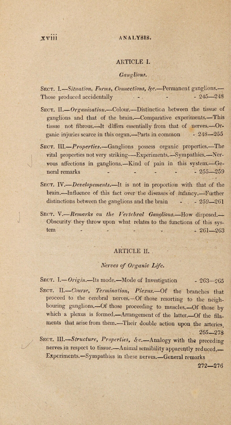 ARTICLE I, Ganglions. Sect. I.—Situation^ Forms^ ConnectionSy 8^c,—Permanent ganglions.— Those produced accidentally • - . - - 245—^248 Sect. II.— Organization.—Colour.—Distinction between the tissue of ganglions and that of the brain.—Comparative experiments.—This tissue not fibrous.—^It differs essentially from that of nerves.—Or- ganic injuries scarce in this organ.—^Parts in common - 248—255 Sect. III.—Properties.—Ganglions possess organic properties.—The vital properties not very striking—Experiments.^—Sympathies.—Ner- vous affections in ganglions.—^Kind of pain in this system.-—Ge- neral remarks - - - - - 255—^259 Sect. IV.—Developements.—^i is not in proportion with that of the brain.—^Influence of this fact over the diseases of infancy.—Further distinctions between the ganglions and (he brain * - 259—261 Sect. V.—Remarks on the Vertebral Ganglions.—How disposed.— Obscurity they throw upon what relates to the functions of this sys- tem - - - . . 261--263 ARTICLE 11. . Nerves of Organic Life, Sect. I.— Origin.—^Its mode.—Mode of Investigation - 263—265 Sect. II.—ConrsCy Termination., Plexus.—Of the branches that proceed to the cerebral nerves.-—Of those resorting to the neigh- bouring ganglions.—Of those proceeding to muscles.—Of those by which a plexus is formed.—Arrangement of the latter.—Of the fila- ments that arise from them.—Their double action upon the arteries . 265—278 Sect. \ll.-^Structurey PropertieSy êfc.—Analogy with the preceding nerves in respect to tissue.—Animal sensibility apparently reduced. Experiments.'—Sympathies in these nerves,—General remarks 272—276