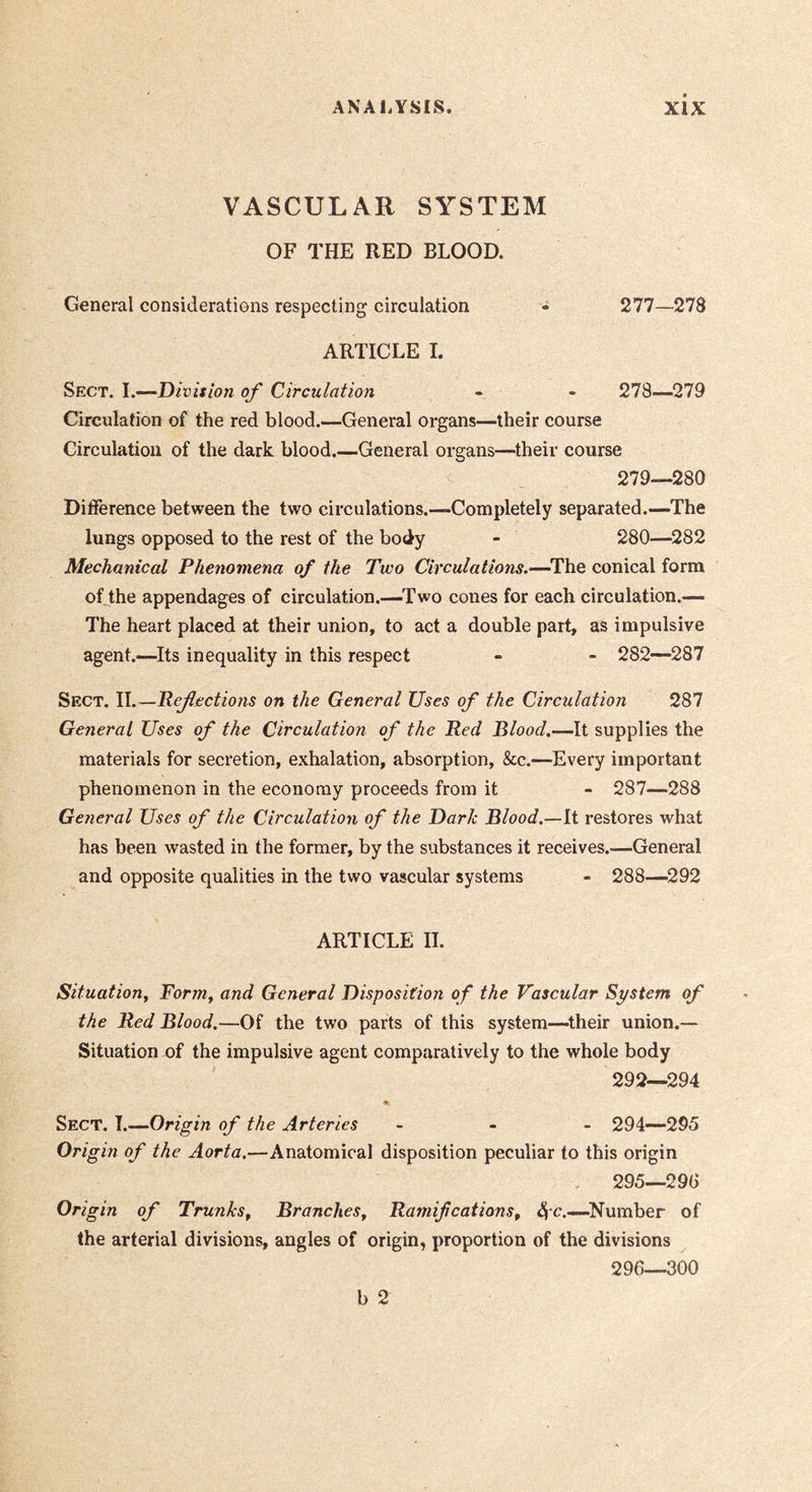 VASCULAR SYSTEM OF THE RED BLOOD. General considerations respecting circulation - 277—278 ARTICLE I. Sect. I.—Division of Circulation - - 278—279 Circulation of the red blood.—General organs—their course Circulation of the dark blood.—General organs—their course 279—280 Difference between the two circulations.—Completely separated.—The lungs opposed to the rest of the body - 280—^282 Mechanical Phenomena of the Two Circulations.—^The conical form of the appendages of circulation.—Two cones for each circulation.— The heart placed at their union, to act a double part, as impulsive agent.—Its inequality in this respect - - 282—287 Sect. 11.—Refections on the General Uses of the Circulation 287 General Uses of the Circulation of the Red Blood,—It supplies the materials for secretion, exhalation, absorption, &c.—Every important phenomenon in the economy proceeds from it - 287—288 General Uses of the Circulation of the Dark Blood.—ii restores what has been wasted in the former, by the substances it receives.-—General and opposite qualities in the two vascular systems - 288—292 ARTICLE II. Situation^ Fornif and General Disposition of the Vascular System of the Red Blood.—Of the two parts of this system—their union.— Situation of the impulsive agent comparatively to the whole body 292—294 Sect. J.^Origin of the Arteries - - - 294—295 Origin of the Aorta.—Anatomical disposition peculiar to this origin 295— 29G Origin of Trunks^ Branches^ Ramifications^ Number of the arterial divisions, angles of origin, proportion of the divisions 296— 300
