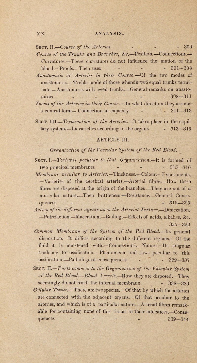 Sect. II.—Course of the Arteries _ - - 300 Course of the Trunks and Branches^ ëçc.—Position.—Connections.— Curvatures.—These curvatures do not influence the motion of the blood.—Proofs.—Their uses - - - 301—308 Anastomosis of Arteries in their Course.—Of the two modes of anastomosis.—Treble mode of those wherein two equal trunks termi- nate.—Anastomosis with even trunks.—General remarks on anasto- mosis ----- 308—311 Forms of the Arteries in their Course—In what direction they assume a conical form.- Connection in capacity - - 311—313 Sect. III.—Termination of the Arteries.—It takes place in the capil- lary system.—Its varieties according to the organs - 313—315 ARTICLE in. Organization of the Vascular System of the Bed Blood. Sect. I.—Textures peculiar to that Organization,—It is formed of two principal membranes - - - 315—31g Membrane peculiar to Thickness.—Colour.— Experiments. —Varieties of the cerebral arteries.—Arterial fibres.—How these fibres are disposed at the origin of the branches —They aj e not of a muscular nature.-.—Their brittleness—Resistance.—General Conse- quences ----- 316—325 Action of the different agents upon the Arterial Texture.—Desiccation. —Putrefaction.—Maceration.—Boiling,—Effects of acids, alkalies, &c. 325—329 Common Membrane of the System of the Bed Blood.—Its general disposition.—It differs according to the different regions.—Of the fluid it is moistened with.—Connections.—Nature.—Its singular tendency to ossification.—Phenomena and laws peculiar to this ossification Pathological consequences - - 329—337 Sect. W.—Parts common to the Organization of the Vascular System of the Bed Blood.—Blood Vessels.—How they are disposed.—They seemingly do not reach the internal membrane - 338—339 Cellular Tissue.—There are two species.—Of that by which the arteries . are connected with the adjacent organs.—Of that peculiar to the arteries, and which is of a particular nature.—Arterial fibres remark- able for containing none of this tissue in their interstices.—Conse- quences - - - . 339—344