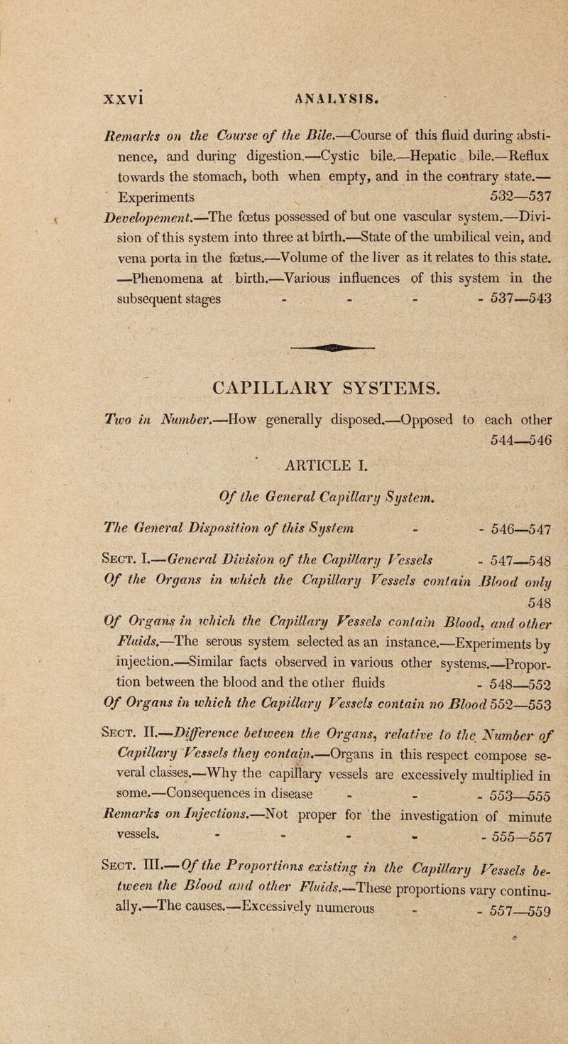 Remarks on the Course of the Bile.—Course of this fluid during absti- nence, and during digestion.—Cystic bile.—Hepatic bile.—Reflux towards the stomach, both when empty, and in the contrary state.— Experiments 532—537 Developement.—^The foetus possessed of but one vascular system.—Divi- sion of this system into three at birth.—State of the umbilical vein, and vena porta in the fœtus.—^Volume of the liver as it relates to this state. —Phenomena at birth.—Various influences of this system in the subsequent stages _ . - - 537—543 CAPILLARY SYSTEMS. Two in Number.—How generally disposed.—Opposed to each other 544—546 ARTICLE I. Of the General Capillary System. The General Disposition of this System . 546—547 Sect. I.—General Division of the Capillary Vessels - 547 548 Of the Organs in which the Capillary Vessels contain Blood only 548 Of Organs in which the Capillary Vessels contain Blood, and other Fluids.—The serous system selected as an instance.—Experiments by injection.—Similar facts observed in various other systems.—Propor- tion between the blood and the other fluids - 548 552 Of Organs in which the Capillary Vessels contain no Blood 552—553 Sect. H.—Difference between the Organs, relative lo the_ Nu?nbe7- of Capillary Vessels they contain.—Organs in this respect compose se- veral classes.—Why the capillary vessels are excessively multiplied in some.—Consequences in disease - _ . 553 555 Remarks on Injections.—Not proper for the investigation of minute vessels. - - - . . 555—557 Sect. III.— Of the Proportions existing in the Capillary Vessels be- tween the Blood and other These proportions vary continu- ally.—^The causes.—Excessively numerous - _ 557 559