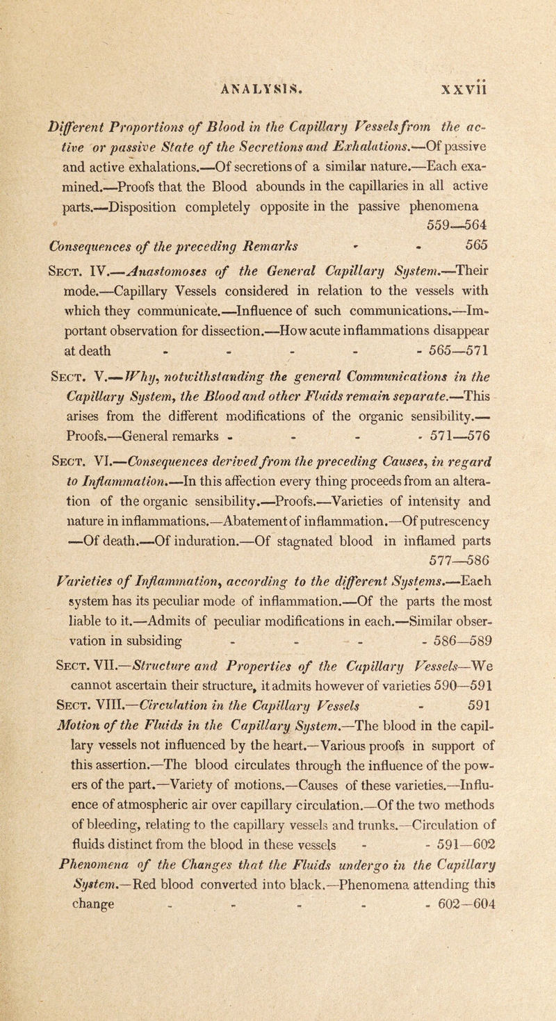 Different Proportions of Blood in the Capillary Vessels from the ac- tive or passive State of the Secretions and Exhalations.-—Of passive and active exhalations.—Of secretions of a similar nature.—Each exa- mined.—^Proofs that the Blood abounds in the capillaries in all active parts.—Disposition completely opposite in the passive phenomena 559.-^64 Consequences of the preceding Remarks - - 565 Sect. Vf .-—Anastomoses of the General Capillary System.—^Their mode.—Capillary Vessels considered in relation to the vessels with which they communicate.—^Influence of such communications.—Im- portant observation for dissection.—How acute inflammations disappear at death ----- 565—571 Sect. Y.^JFhy, notwithstanding the general Communications in the Capillary System^ the Blood and other Fluids remain separate.—This arises from the different modifications of the organic sensibility.— Proofs.—General remarks - - - - 571—576 Sect. VI.—Consequences derived from the preceding Causes., in regard to Inflammation.—In this affection every thing proceeds from an altera- tion of the organic sensibility.—^Proofs.—Varieties of intensity and nature in inflammations.—Abatement of inflammation.—Of putrescency —Of death.—Of induration.—Of stagnated blood in inflamed parts 577__586 Varieties of Inflammation^ according to the different Systems.—Each system has its peculiar mode of inflammation.—Of the parts the most liable to it.—Admits of peculiar modifications in each.—Similar obser- vation in subsiding . - - - 586—589 Sect. VII.—Structure and Properties of the Capillary Vessels—We cannot ascertain their structure, it admits however of varieties 590—591 Sect. VIII.—Circulation in the Capillary Vessels - 591 Motion of the Fluids in the Capillary System.—The blood in the capil- lary vessels not influenced by the heart.—Various proofs in support of this assertion.—The blood circulates through the influence of the pow- ers of the part.—Variety of motions.—Causes of these varieties.—Influ- ence of atmospheric air over capillary circulation.—Of the two methods of bleeding, relating to the capillary vessels and trunks.—Circulation of fluids distinct from the blood in these vessels - - 591—602 Phenomena of the Changes that the Fluids undergo in the Capillary System.—'Red blood converted into black.—Phenomena attending this change - - - - . 602—604