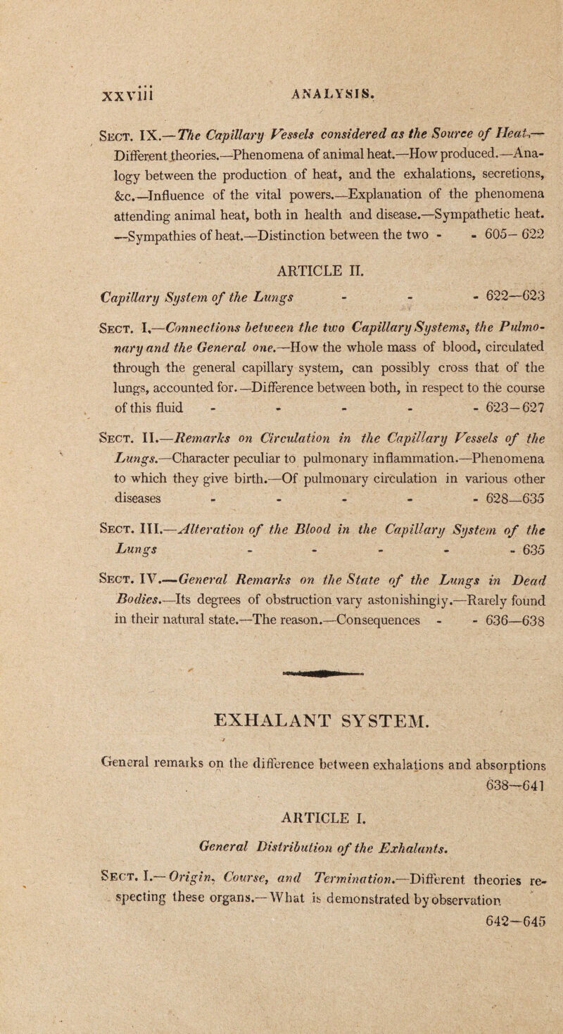 Skct. IX.—772<? Capillary Fessels considered as the Source 0/ Heal,— Different .theories.—Phenomena of animal heat.—How produced.—Ana- logy between the production of heat, and the exhalations, secretions, &c.—Influence of the vital powers Explanation of the phenomena attending animal heat, both in health and disease.—Sympathetic heat. —Sympathies of heat.—Distinction between the two - - 605- 622 ARTICLE II. Capillary System of the Lungs - - - 622—623 Sect. I,—Connections between the two Capillary Systems^ the Pulmo- nary and the General one.—How the whole mass of blood, circulated through the general capillary system, can possibly cross that of the lungs, accounted for. —Difference between both, in respect to th'e course of this fluid ----- 623—627 Sect. II.—Remaries on Circulation in the Capillary Vessels of the Lungs.—Character peculiar to pulmonary inflammation.—Phenomena to which they give birth.—Of pulmonary circulation in various other diseases ----- 628—635 Sect. III.—Alteration of the Blood in the Capillary System of the Lungs _ - - - . 635 Sect. IV.—General Remaries on the State of the Lungs in Dead Bodies.—Its degrees of obstruction vary astonishingly.—Rarely found in their natural state.—The reason.—Consequences - - 636—638 EXHALANT SYSTEM. General remarks on the diflerence between exhalations and absorptions 638—641 ARTICLE I. General Distribution of the Exhalants. Sect, I. Origin. Course, and Termination,—Different theories re- specting these organs.—What is demonstrated by observation 642-645