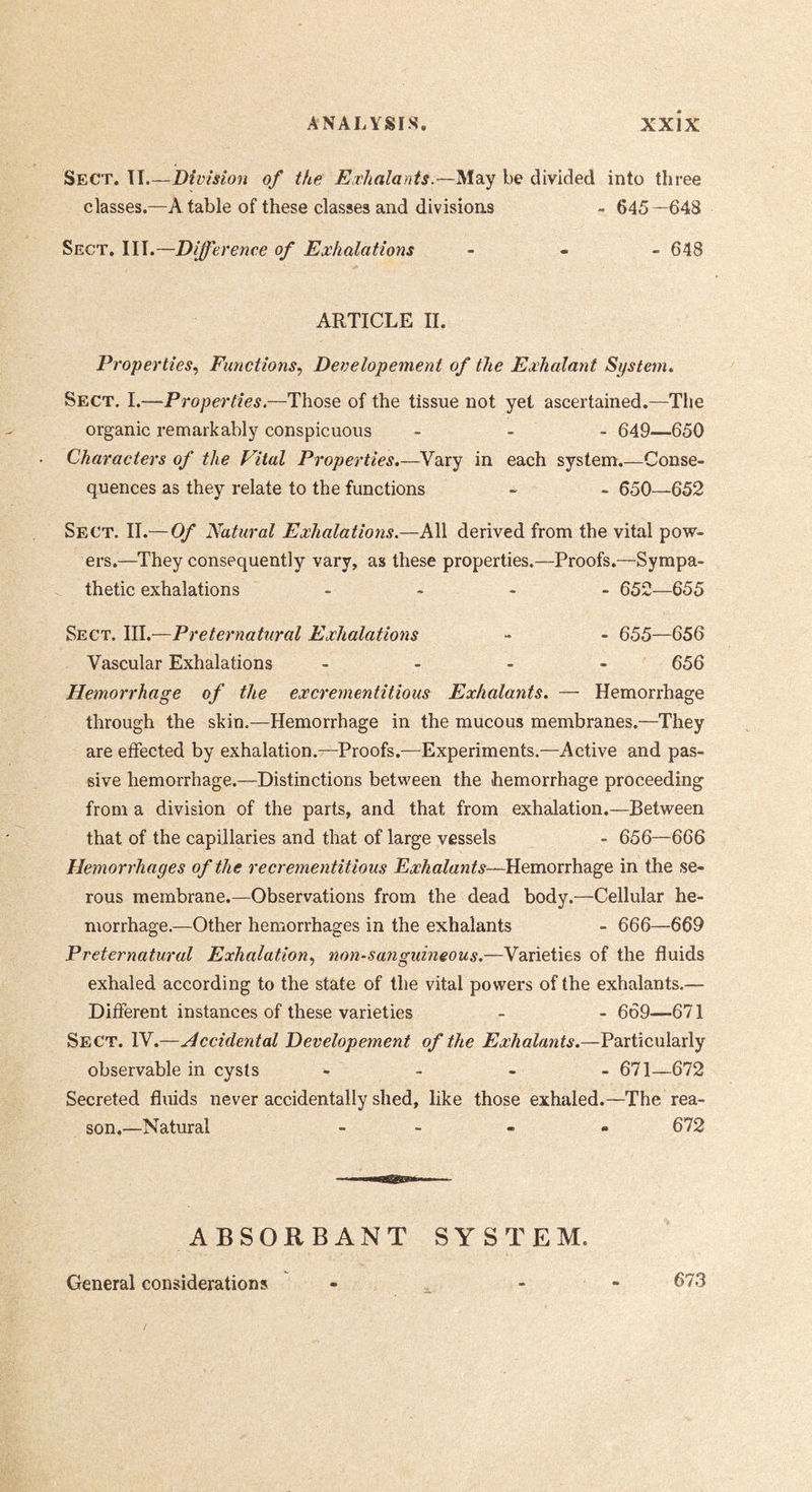 Sect. TI.—Division of the Exhalants.—May be divided into three classes.—A table of these classes and divisions - 645—648 Sect. TIT.—Difference of Exhalations . . - 648 ARTICLE II. Properties., Functions., Developement of the Exhalant System» Sect. I.—Properties.—Those of the tissue not yet ascertained.—The organic remarkably conspicuous - . . 649—650 Characters of the Vital Properties.—Vary in each system.—Conse- quences as they relate to the functions - - 650—652 Sect. II.—Of Natural Exhalations.—All derived from the vital pow- ers.—They consequently vary, as these properties.—Proofs.—Sympa- thetic exhalations _ . . . 652—655 Sect. III.—Preternatural Exhalations - - 655—656 Vascular Exhalations - - * - 656 Hemorrhage of the excrementitious Exhalants. — Hemorrhage through the skin.—Hemorrhage in the mucous membranes.—They are effected by exhalation.—Proofs.—Experiments.—Active and pas- sive hemorrhage.—Distinctions between the hemorrhage proceeding from a division of the parts, and that from exhalation.—Between that of the capillaries and that of large vessels - 656—666 Hemorrhages of the recrementitious Exhalants—Hemorrhage in the se- rous membrane.—Observations from the dead body.—Cellular he- morrhage.—Other hemorrhages in the exhalants - 666—669 Preternatural Exhalation., non-sanguineous.—Varieties of the fluids exhaled according to the state of the vital powers of the exhalants.— Different instances of these varieties - - 669—671 Sect. IV.—Accidental Developement of the Exhalants.—Particularly observable in cysts - - - 671—672 Secreted fluids never accidentally shed, like those exhaled.—The rea- son.—Natural - - - • 672 ABSORBANT SYSTEM. General considerations 673