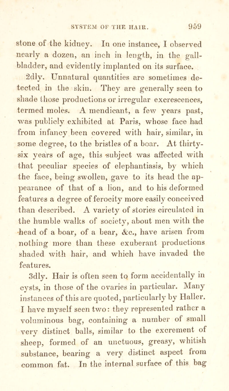 stone of the kidney. In one instance, I observed nearly a dozen, an inch in length, in the gall- bladder, and evidently implanted on its surface. âdly. Unnatural quantities are sometimes de- tected in the skin. They are generally seen to shade those productions or irregular excrescences, termed moles. A mendicant, a few years past, vras publicly exhibited at Paris, whose face had from infancy been covered with hair, similar, in some degree, to the bristles of a boar. At thirty- six years of age, this -subject was affected with that peculiar species of elephantiasis, by which the face, being swollen, gave to its head the ap- pearance of that of a lion, and to his deformed features a degree of ferocity more easily conceived than described. A variety of stories circulated in the humble walks of society, about men with the •head of a boar, of a bear, &c., have arisen from nothing more than these exuberant productions shaded with hair, and which have invaded the features. 3dly. Hair is often seen to form accidentally in cysts, in those of the ovaries in particular. Many instances of this are quoted, particularly by Halier. I have myself seen two: they represented rather a voluminous bag, containing a number of small very distinct balls, similar to the excrement of sheep, formed of an unctuous, greasy, whitish substance, bearing a very distinct aspect from common fat. In the internal surface of this bag