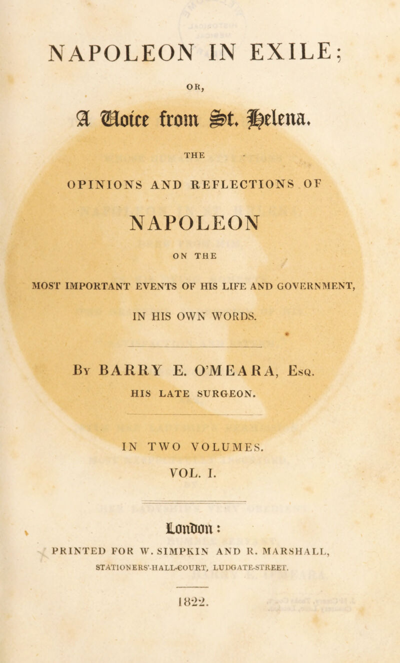 NAPOLEON IN EXILE; OR, è & Hotte from §s>t Helena. THE OPINIONS AND REFLECTIONS OF NAPOLEON ON THE MOST IMPORTANT EVENTS OF HIS LIFE AND GOVERNMENT, IN HIS OWN WORDS. By BARRY E. O’MEARA, Esq. HIS LATE SURGEON. IN TWO VOLUMES. VOL. I. ILcmtion : PRINTED FOR W. SIMPKIN AND R. MARSHALL, STATIORERS’-H ALL-COURT, LUDGATE-STREET. 18*2*2.