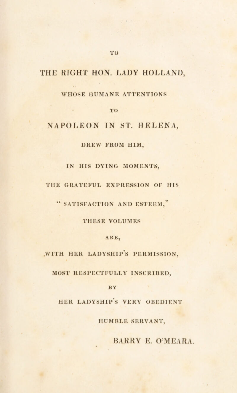 TO THE RIGHT HON. LADY HOLLAND, WHOSE HUMANE ATTENTIONS TO NAPOLEON IN 8T. HELENA, DREW FROM HIM, IN HIS DYING MOMENTS, THE GRATEFUL EXPRESSION OF HIS “ SATISFACTION AND ESTEEM,” THESE VOLUMES ARE, .WITH HER LADYSHIPS PERMISSION, MOST RESPECTFULLY INSCRIBED, BY HER LADYSHIPS VERY OBEDIENT HUMBLE SERVANT, BARRY E. O’MEARA.