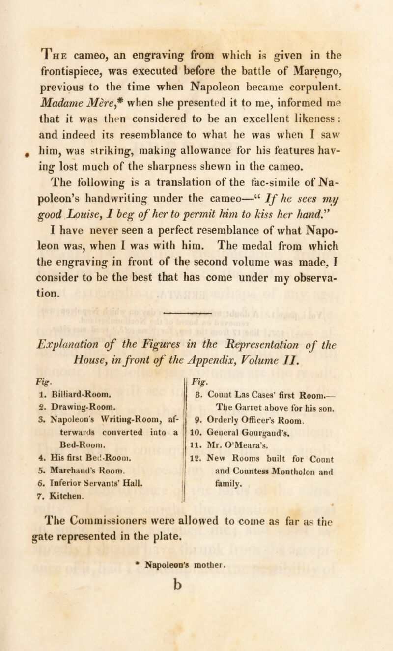 The cameo, an engraving from which is given in the frontispiece, was executed before the battle of Marengo, previous to the time when Napoleon became corpulent. Madame Mère,# when she presented it to me, informed me that it was then considered to be an excellent likeness : and indeed its resemblance to what he was when I saw him, was striking, making allowance for his features hav¬ ing lost much of the sharpness shewn in the cameo. The following is a translation of the fac-simile of Na¬ poleon’s handwriting under the cameo—u If he sees my good Louise, I beg of her to permit him to kiss her handy I have never seen a perfect resemblance of what Napo¬ leon was, when I was with him. The medal from which the engraving in front of the second volume was made, I consider to be the best that has come under my observa¬ tion. Explanation of the Figures in the Representation of the Housey in front of the Appendix, Volume 11. Fig. 1. Billiard-Room. 2. Drawing-Room. 3. Napoleon's Writing-Room, af¬ terwards converted into a Bed-Room. 4. His first Bed-Room. 5. Marchandé Room. 6. Inferior Servants’ Hall. 7. Kitchen. 8. Count Las Cases’ first Room.— The Garret above for his son. 9. Orderly Officer’s Room. 10. General Gourgaud’s. 11. Mr. O’Meara’s. 12. New Rooms built for Count and Countess Montholon and family. The Commissioners were allowed to come as far as the gate represented in the plate. * Napoleon’s mother. b