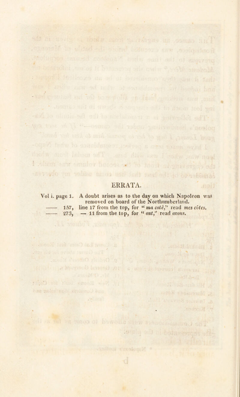 ERRATA. Vol i. page 1. A doubt arises as to the day on which Napoleon was removed on board of the Northumberland. - 157, line 17 from the top, for “ ma coiêj’ read mes cotes, - Ï73t — 11 from the top, for “ ont,’' read avons.