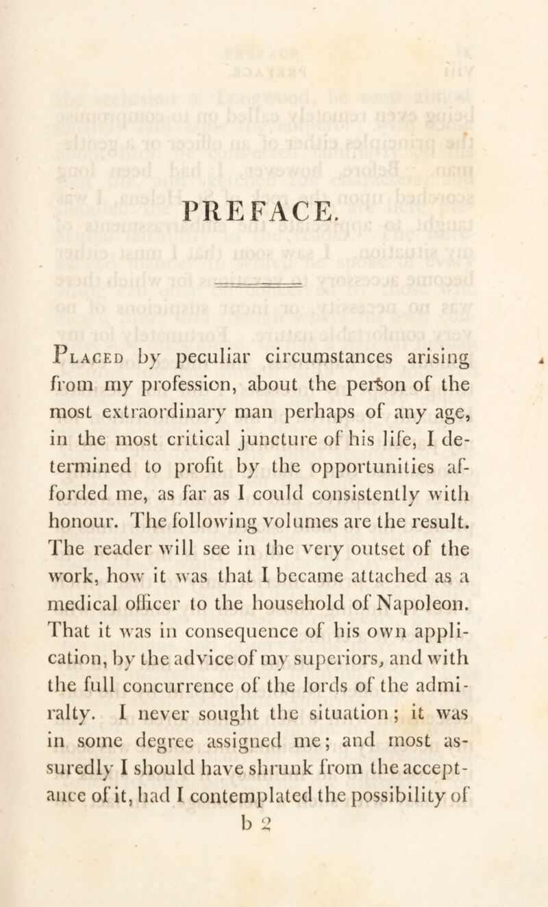 PREFACE. Placed by peculiar circumstances arising from my profession, about the person of the most extraordinary man perhaps of any age, in the most critical juncture of his life, I de¬ termined to profit by the opportunities af¬ forded me, as far as I could consistently with honour. The following volumes are the result. The reader will see in the very outset of the work, how it was that I became attached as a medical officer to the household of Napoleon. That it was in consequence of his own appli¬ cation, by the advice of my superiors, and with the full concurrence of the lords of the admi¬ ralty. I never sought the situation; it was in some degree assigned me ; and most as¬ suredly I should have shrunk from the accept¬ ance of it, had I contemplated the possibility of