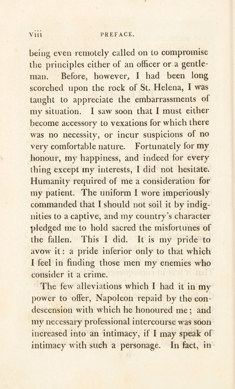 • 00 being even remotely called on to compromise the principles either of an officer or a gentle* man. Before, however, I had been long scorched upon the rock of St. Helena, I was taught to appreciate the embarrassments of my situation. I saw soon that I must either become accessory to vexations for which there was no necessity, or incur suspicions of no very comfortable nature. Fortunately for my honour, my happiness, and indeed for every thing except my interests, I did not hesitate. Humanity required of me a consideration for my patient. The uniform I wore imperiously commanded that I should not soil it by indig¬ nities to a captive, and my country’s character pledged me to hold sacred the misfortunes of the fallen. This I did. It is my pride to avow it : a pride inferior only to that which I feel in finding those men my enemies who consider it a crime. The few alleviations which I had it in my power to offer, Napoleon repaid by the con* descension with which he honoured me ; and my necessary professional intercourse was soon increased into an intimacy, if I may speak of intimacy with such a personage. In fact, in