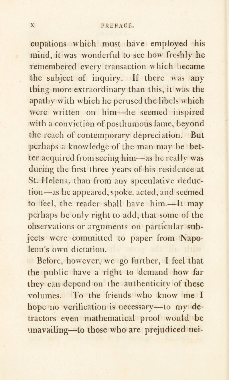 cupations which must have employed his mind, it was wonderful to see how freshly he remembered every transaction which became the subject of inquiry. If there was any thing more extraordinary than this, it was the apathy with which he perused the libels which were written on him—he seemed inspired with a conviction of posthumous fame, beyond the reach of contemporary depreciation. But perhaps a knowledge of the man rnav be bet¬ ter acquired from seeing him-—as he really was during the first three years of his residence at St. Helena, than from any speculative deduc¬ tion—as he appeared, spoke, acted, and seemed to feel, the reader shall have him.—It may perhaps be only right to add, that some of the * observations or arguments on particular sub¬ jects were committed to paper from Napo¬ leon's own dictation. Before, however, we go further, I feel that the public have a right to demand how far they can depend on the authenticity of these volumes. To the friends who know me I hope no verification is necessary—to my de¬ tractors even mathematical proof would be unavailing—to those who are prejudiced nei-