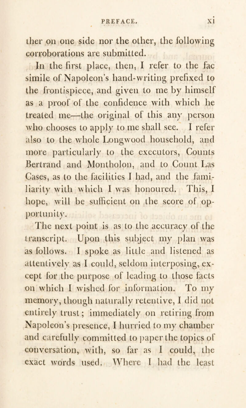 ther on one side nor the other, the following corroborations are submitted. In the first place, then. I refer to the fac simile of Napoleon’s hand-writing prefixed to the frontispiece, and given to me by himself as a proof of the confidence with which he treated me—the original of this any person who chooses to apply to me shall see. I refer also to the whole Longwood household, and more particularly to the executors, Counts Bertrand and Montholon, and to Count Las Cases, as to the facilities I had, and the fami¬ liarity with which I was honoured. This, I hope, will be sufficient on the score of op¬ portunity. The next point is as to the accuracy of the transcript. Upon this subject my plan was as follows. I spoke as little and listened as attentively as I could, seldom interposing, ex¬ cept for the purpose of leading to those facts on which I wished for information. To my memory, though naturally retentive, I did not entirely trust ; immediately on retiring from Napoleon’s presence, I hurried to my chamber and carefully committed to paper the topics of conversation, with, so far as I could, the exact words used. Where 1 had the least