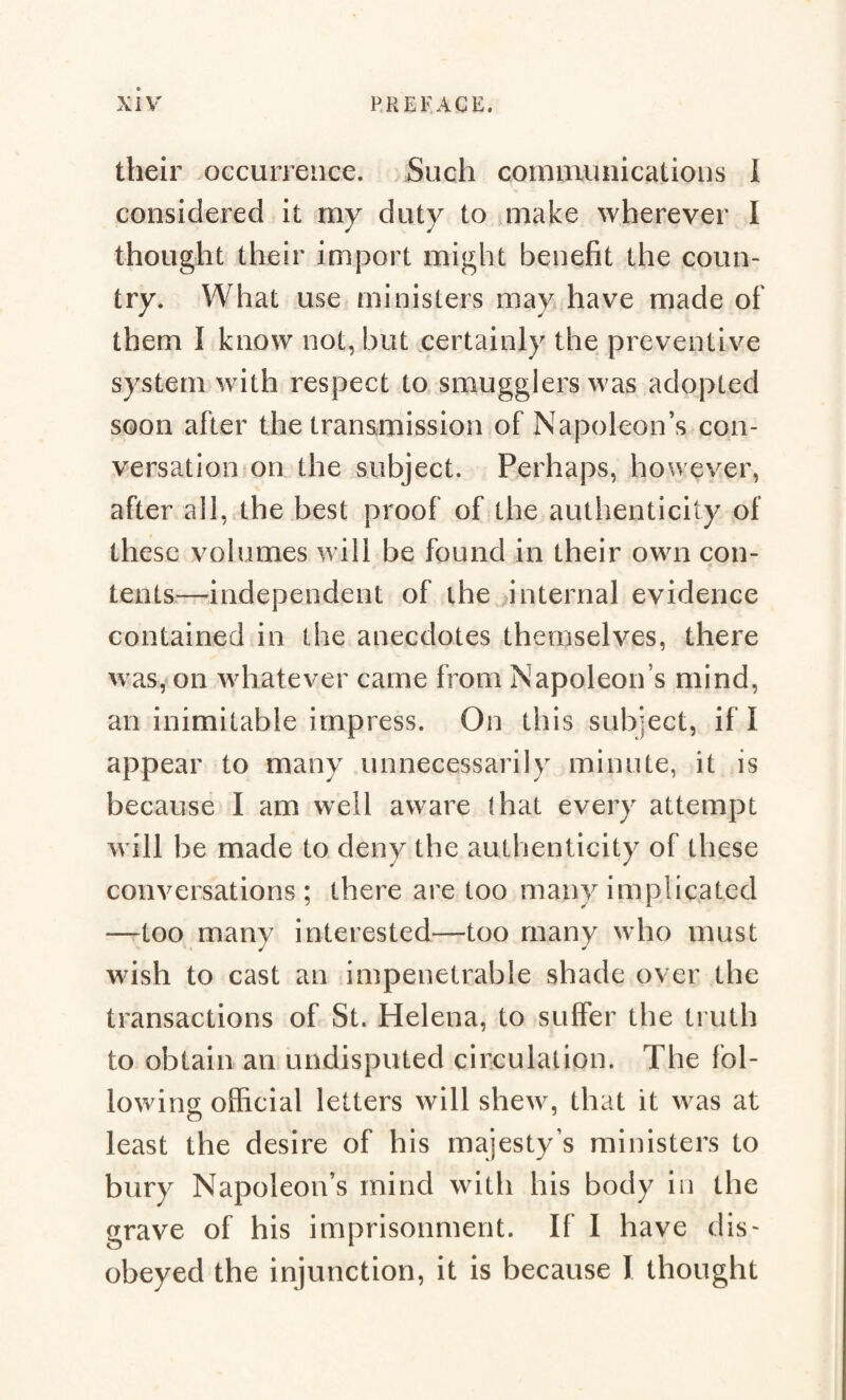 their occurrence. Such communications I considered it my duty to make wherever I thought their import might benefit the coun¬ try. What use ministers may have made of them I know not, but certainly the preventive system with respect to smugglers was adopted soon after the transmission of Napoleon’s con¬ versation on the subject. Perhaps, however, after all, the best proof of the authenticity of these volumes will be found in their own con- tents—independent of the internal evidence contained in the anecdotes themselves, there was, on whatever came from Napoleon s mind, an inimitable impress. On this subject, if I appear to many unnecessarily minute, it is because I am well aware (hat every attempt will be made to deny the authenticity of these conversations; there are too many implicated —too many interested—too many who must wish to cast an impenetrable shade over the transactions of St. Helena, to suffer the truth to obtain an undisputed circulation. The fol¬ lowing; official letters will shew, that it was at o least the desire of his majesty’s ministers to bury Napoleon’s mind with his body in the grave of his imprisonment. If I have dis¬ obeyed the injunction, it is because I thought