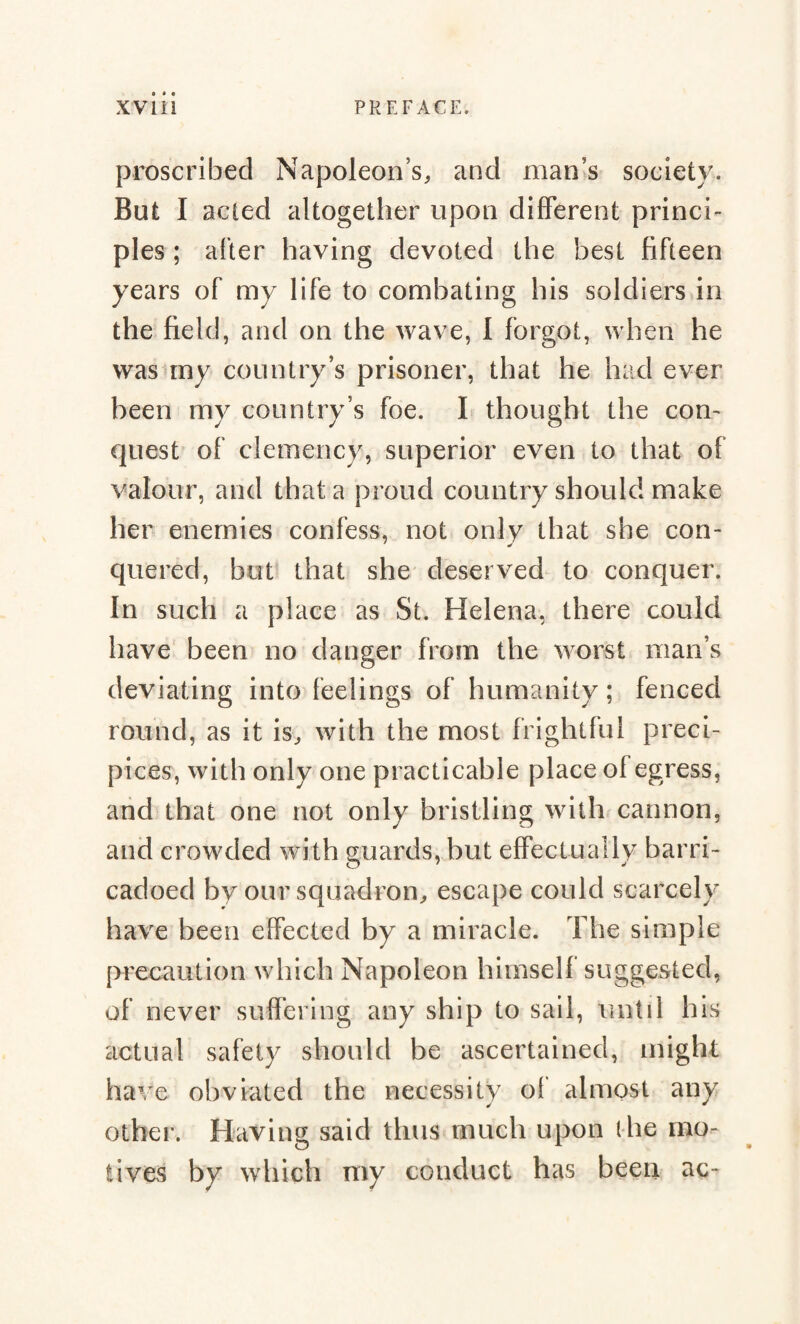 proscribed Napoleon’s, and man's society. But I acted altogether upon different princi¬ ples ; alter having devoted the best fifteen years of my life to combating his soldiers in the field, and on the wave, I forgot, when he was my country’s prisoner, that he had ever been my country’s foe. I thought the con¬ quest of clemency, superior even to that of valour, and that a proud country should make her enemies confess, not only that she con- quered, but that she deserved to conquer. In such a place as St. Helena, there could have been no danger from the worst man’s deviating into feelings of humanity ; fenced round, as it is, with the most frightful preci¬ pices, with only one practicable place of egress, and that one not only bristling with cannon, and crowded with guards, but effectually barri- cadoed by our squadron, escape could scarcely have been effected by a miracle. The simple precaution which Napoleon himself suggested, of never suffering any ship to sail, until his actual safety should be ascertained, might have obviated the necessity of almost any other. Having said thus much upon (he mo¬ tives by which my conduct has been ac-