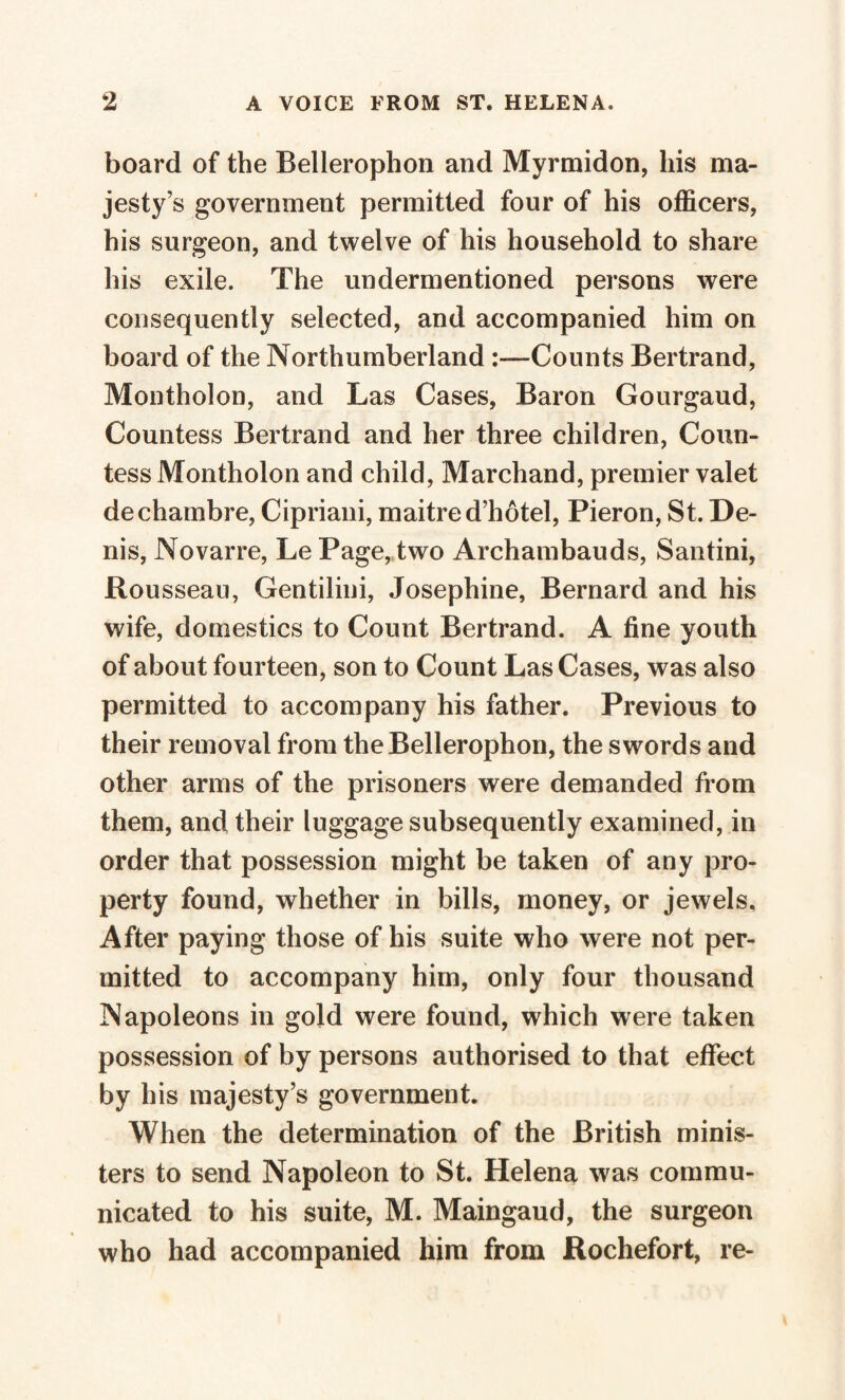 board of the Bellerophon and Myrmidon, his ma¬ jesty’s government permitted four of his officers, his surgeon, and twelve of his household to share his exile. The undermentioned persons were consequently selected, and accompanied him on board of the Northumberland Counts Bertrand, Montholon, and Las Cases, Baron Gourgaud, Countess Bertrand and her three children, Coun¬ tess Montholon and child, Marchand, premier valet de chambre, Cipriani, maitre d’hôtel, Pieron, St. De¬ nis, Novarre, Le Page, two Archambauds, Santini, Rousseau, Gentilini, Josephine, Bernard and his wife, domestics to Count Bertrand. A fine youth of about fourteen, son to Count Las Cases, was also permitted to accompany his father. Previous to their removal from the Bellerophon, the swords and other arms of the prisoners were demanded from them, and their luggage subsequently examined, in order that possession might be taken of any pro¬ perty found, whether in bills, money, or jewels. After paying those of his suite who were not per¬ mitted to accompany him, only four thousand Napoleons in gold were found, which were taken possession of by persons authorised to that effect by his majesty’s government. When the determination of the British minis¬ ters to send Napoleon to St. Helena was commu¬ nicated to his suite, M. Maingaud, the surgeon who had accompanied him from Rochefort, re-