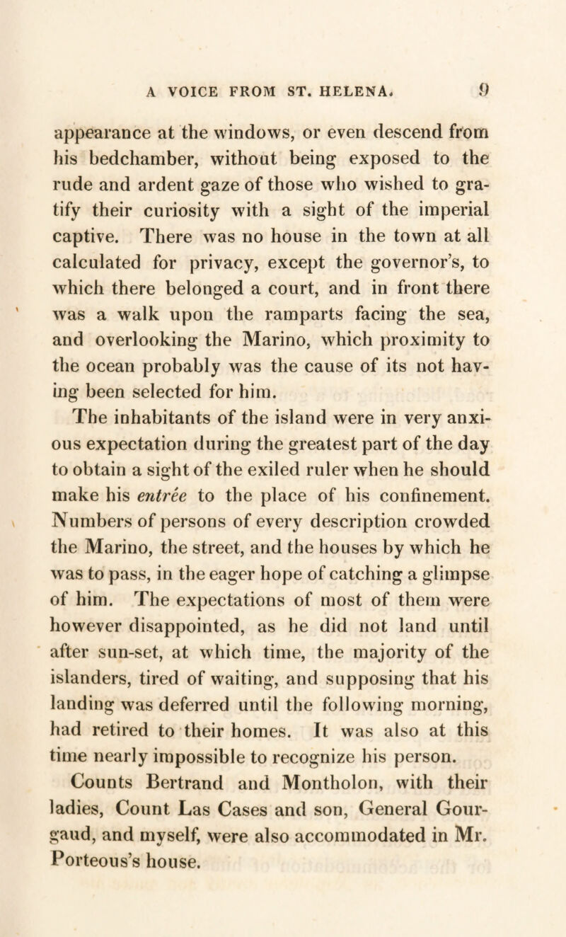 appearance at the windows, or even descend from his bedchamber, without being exposed to the rude and ardent gaze of those who wished to gra¬ tify their curiosity with a sight of the imperial captive. There was no house in the town at all calculated for privacy, except the governor’s, to which there belonged a court, and in front there was a walk upon the ramparts facing the sea, and overlooking the Marino, which proximity to the ocean probably was the cause of its not hav¬ ing been selected for him. The inhabitants of the island were in very anxi¬ ous expectation during the greatest part of the day to obtain a sight of the exiled ruler when he should make his entree to the place of his confinement. Numbers of persons of every description crowded the Marino, the street, and the houses by which he was to pass, in the eager hope of catching a glimpse of him. The expectations of most of them wrere however disappointed, as he did not land until after sun-set, at which time, the majority of the islanders, tired of waiting, and supposing that his landing was deferred until the following morning, had retired to their homes. It was also at this time nearly impossible to recognize his person. Counts Bertrand and Montholon, with their ladies, Count Las Cases and son, General Gour- gaud, and myself, were also accommodated in Mr. Porteous’s house.