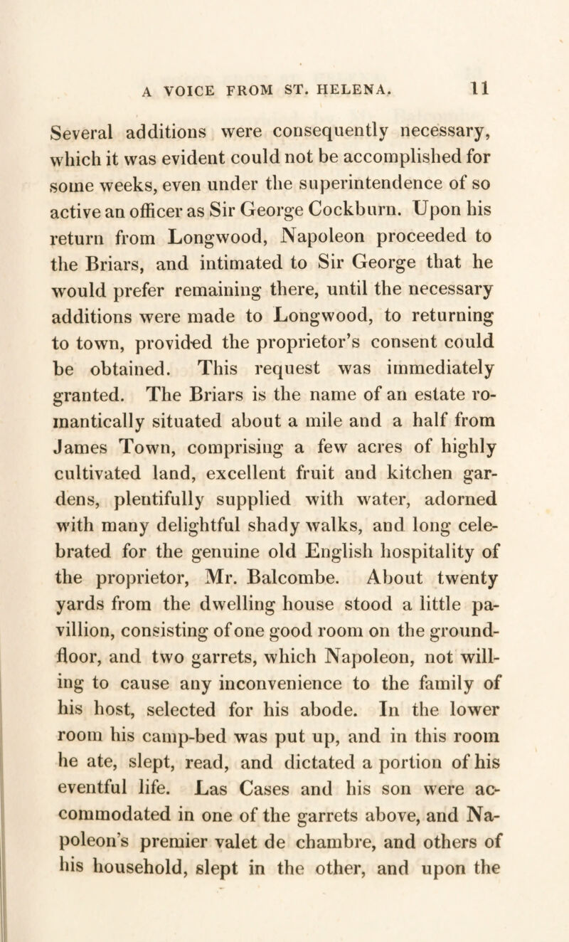 Several additions were consequently necessary, which it was evident could not be accomplished for some weeks, even under the superintendence of so active an officer as Sir George Cockburn. Upon his return from Longwood, Napoleon proceeded to the Briars, and intimated to Sir George that he would prefer remaining there, until the necessary additions were made to Longwood, to returning to town, provided the proprietor’s consent could be obtained. This request was immediately granted. The Briars is the name of an estate ro¬ mantically situated about a mile and a half from James Town, comprising a few acres of highly cultivated land, excellent fruit and kitchen gar¬ dens, plentifully supplied with water, adorned w'ith many delightful shady walks, and long cele¬ brated for the genuine old English hospitality of the proprietor, Mr. Balcombe. About twenty yards from the dwelling house stood a little pa- villion, consisting of one good room on the ground- floor, and two garrets, which Napoleon, not will¬ ing to cause any inconvenience to the family of his host, selected for his abode. In the lower room his camp-bed was put up, and in this room he ate, slept, read, and dictated a portion of his eventful life. Las Cases and his son were ac¬ commodated in one of the garrets above, and Na¬ poleon’s premier valet de chambre, and others of his household, slept in the other, and upon the