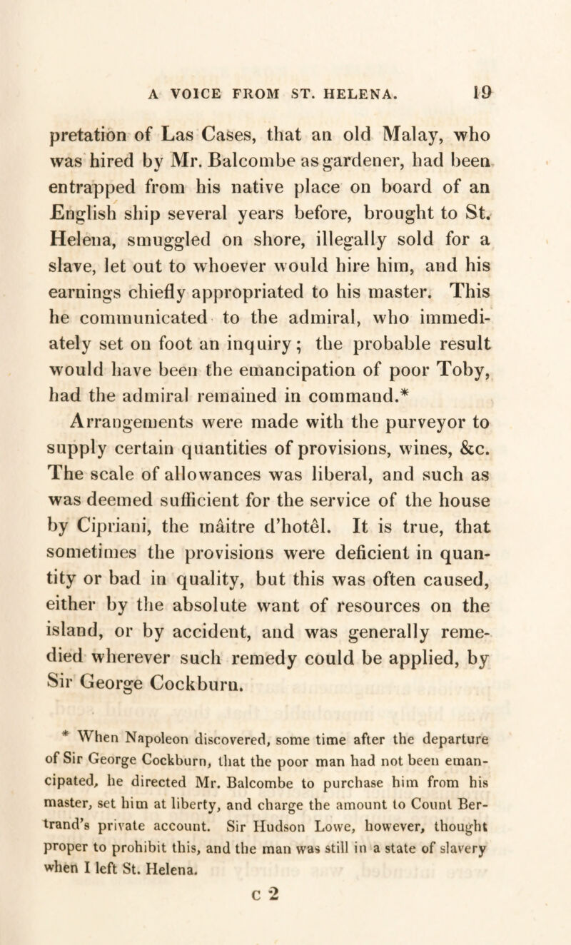 pretation of Las Cases, that an old Malay, who was hired by Mr. Balcombe as gardener, had been entrapped from his native place on board of an English ship several years before, brought to St. Helena, smuggled on shore, illegally sold for a slave, let out to whoever would hire him, and his earnings chiefly appropriated to his master. This he communicated to the admiral, who immedi¬ ately set on foot an inquiry; the probable result would have been the emancipation of poor Toby, had the admiral remained in command.* Arrangements were made with the purveyor to supply certain quantities of provisions, wines, &c. The scale of allowances was liberal, and such as was deemed sufficient for the service of the house by Cipriani, the inâitre d’hotel. It is true, that sometimes the provisions were deficient in quan¬ tity or bad in quality, but this was often caused, either by the absolute want of resources on the island, or by accident, and was generally reme¬ died wherever such remedy could be applied, by Sir George Cockburn. * When Napoleon discovered, some time after the departure of Sir George Cockburn, that the poor man had not been eman¬ cipated, he directed Mr. Balcombe to purchase him from his master, set him at liberty, and charge the amount to Count Ber¬ trand’s private account. Sir Hudson Lowe, however, thought proper to prohibit this, and the man was still in a state of slavery when I left St. Helena. c 2