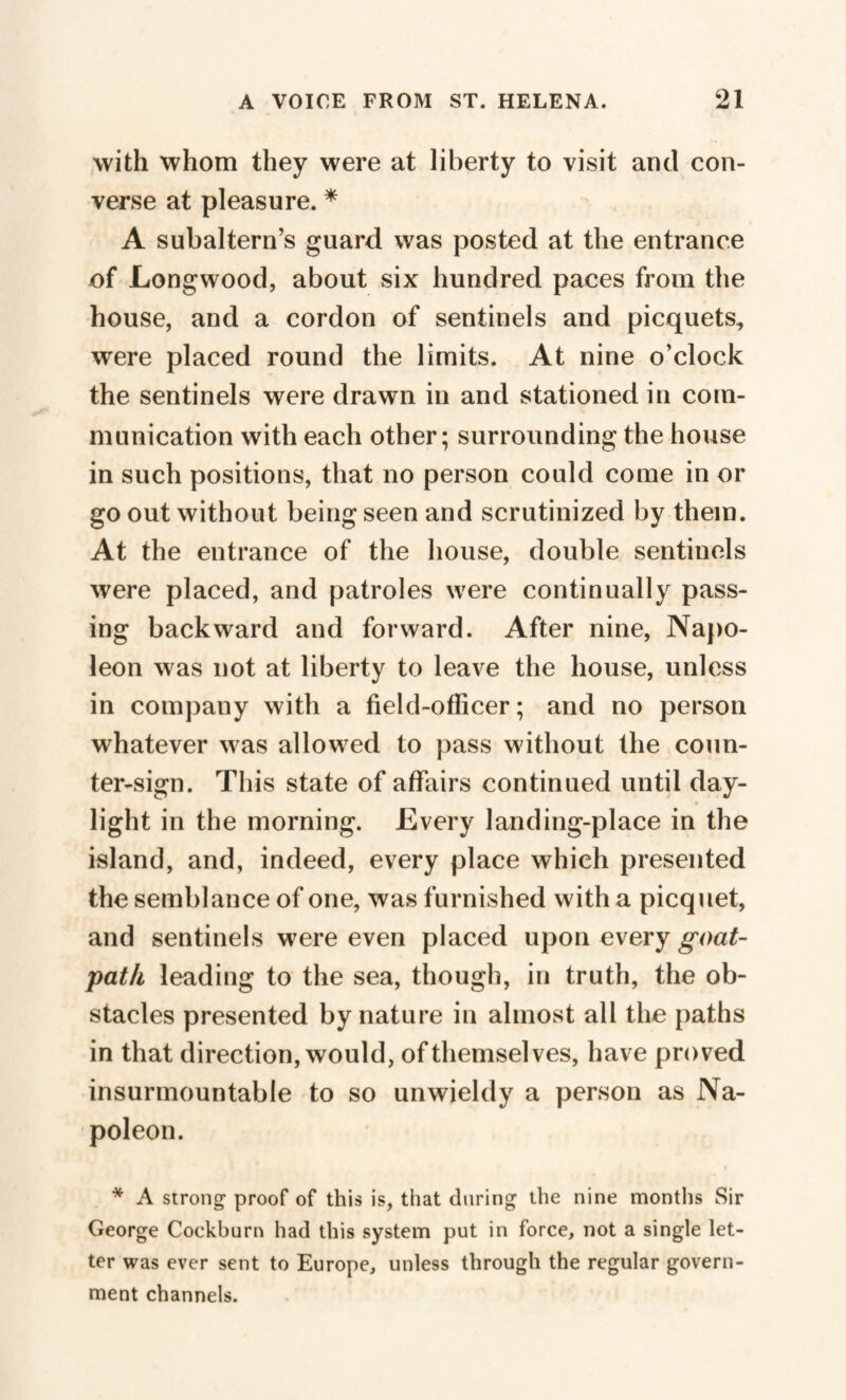 with whom they were at liberty to visit and con¬ verse at pleasure. * A subaltern’s guard was posted at the entrance of Longwood, about six hundred paces from the house, and a cordon of sentinels and picquets, were placed round the limits. At nine o’clock the sentinels were drawn in and stationed in com¬ munication with each other; surrounding the house in such positions, that no person could come in or go out without being seen and scrutinized by them. At the entrance of the house, double sentinels were placed, and patroles were continually pass¬ ing backward and forward. After nine, Napo¬ leon was not at liberty to leave the house, unless in company with a field-officer; and no person whatever was allowed to pass without the coun¬ ter-sign. This state of affairs continued until day¬ light in the morning. Every landing-place in the island, and, indeed, every place which presented the semblance of one, was furnished with a picquet, and sentinels were even placed upon every goat- path leading to the sea, though, in truth, the ob¬ stacles presented by nature in almost all the paths in that direction, would, of themselves, have proved insurmountable to so unwieldy a person as Na¬ poleon. * A strong proof of this is, that during the nine months Sir George Cockburn had this system put in force, not a single let¬ ter was ever sent to Europe, unless through the regular govern¬ ment channels.