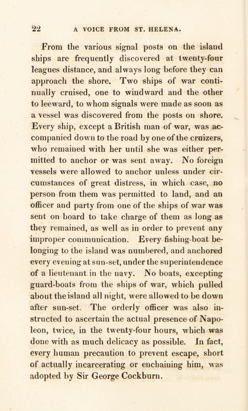 From the various signal posts on the island ships are frequently discovered at twenty-four leagues distance, and always long before they can approach the shore. Two ships of war conti¬ nually cruised, one to windward and the other to leeward, to whom signals were made as soon as a vessel was discovered from the posts on shore. Every ship, except a British man of war, was ac¬ companied dow n to the road by one of the cruizers, who remained with her until she was either per¬ mitted to anchor or was sent away. No foreign vessels were allowed to anchor unless under cir¬ cumstances of great distress, in which case, no person from them was permitted to land, and an officer and party from one of the ships of war was sent on board to take charge of them as long as they remained, as well as in order to prevent any improper communication. Every fishing-boat be¬ longing to the island was numbered, and anchored every evening at sun-set, under the superintendence of a lieutenant in the navy. No boats, excepting guard-boats from the ships of war, which pulled about the island all night, were allowed to be down after sun-set. The orderly officer was also in¬ structed to ascertain the actual presence of Napo¬ leon, twice, in the twenty-four hours, which was done with as much delicacy as possible. In fact, every human precaution to prevent escape, short of actually incarcerating or enchaining him, was adopted by Sir George Cockburn.